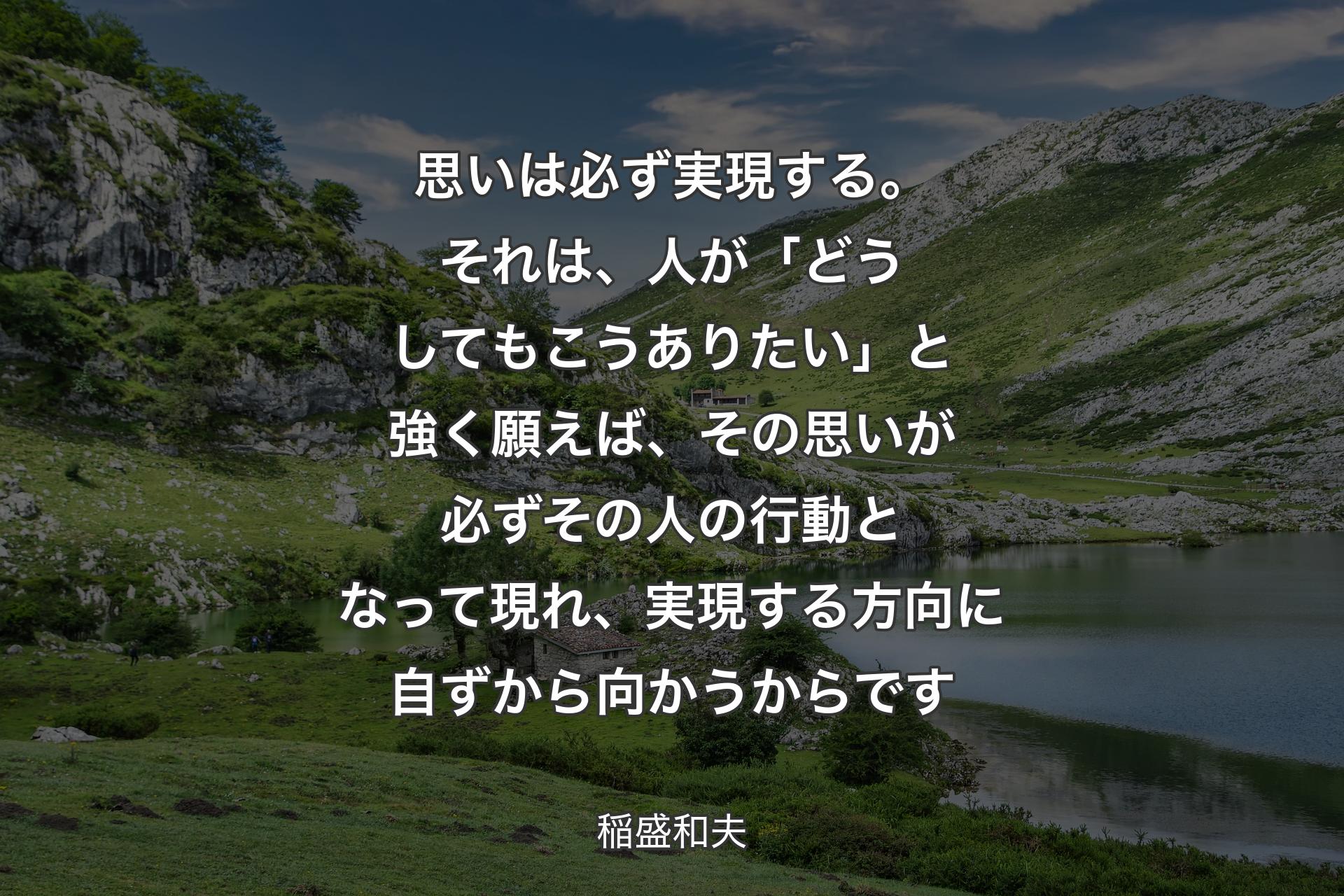 【背景1】思いは必ず実現する。それは、人が「どうしてもこうありたい」と強く願えば、その思いが必ずその人の行動となって現れ、実現する方向に自ずから向かうからです - 稲盛和夫