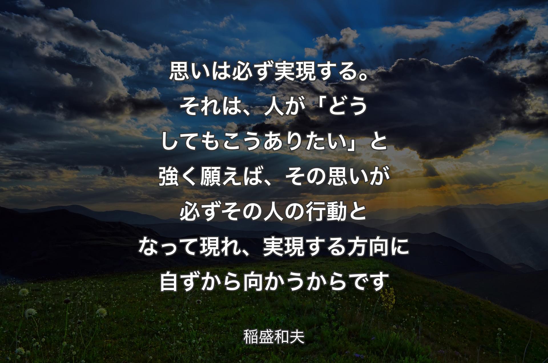 思いは必ず実現する。それは、人が「どうしてもこうありたい」と強く願えば、その思いが必ずその人の行動となって現れ、実現する方向に自ずから向かうからです - 稲盛和夫