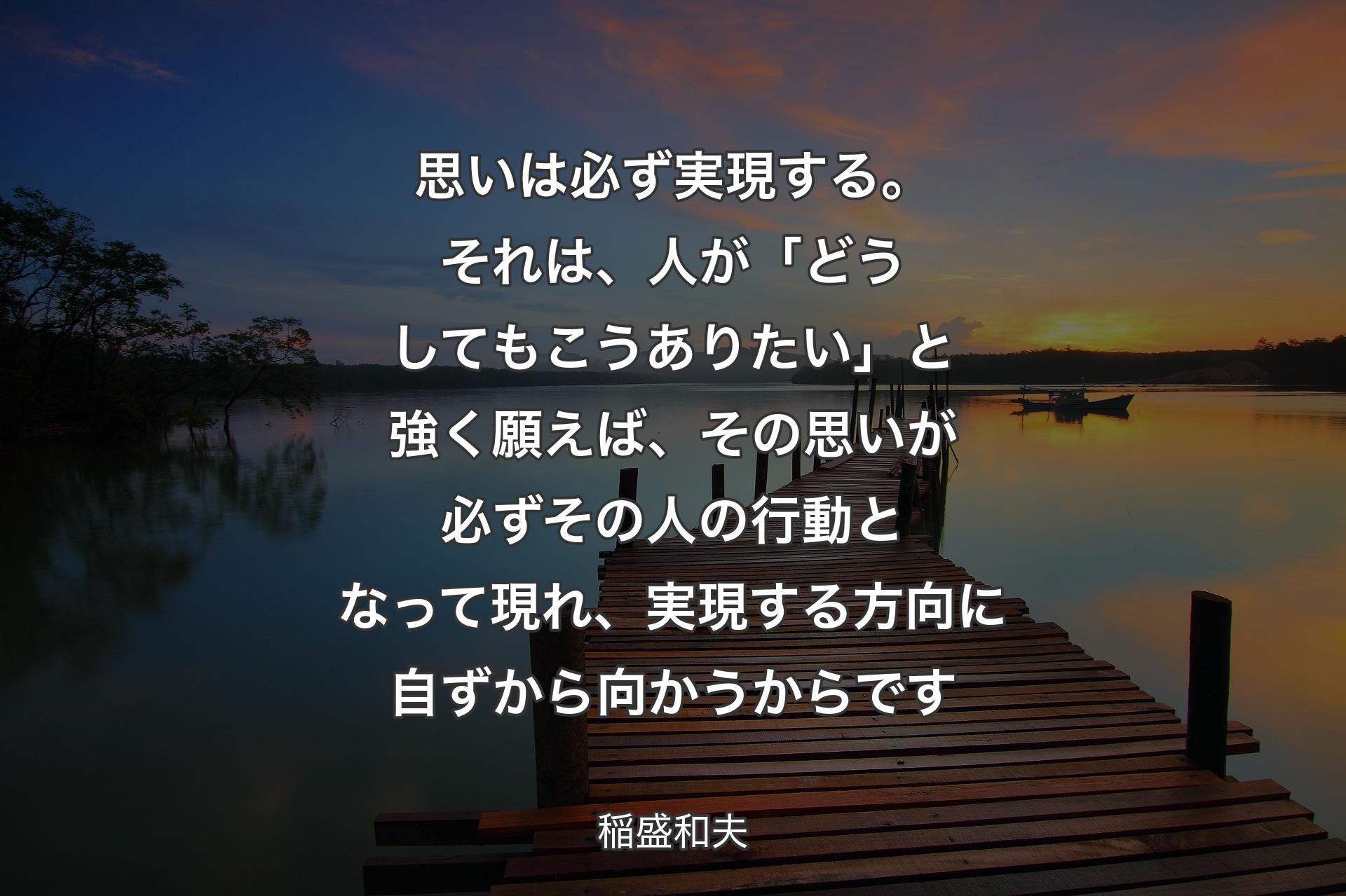 思いは必ず実現する。それは、人が「どうしてもこうありたい」と強く願えば、その思いが必ずその人の行動となって現れ、実現する方向に自ずから向かうからです - 稲盛和夫