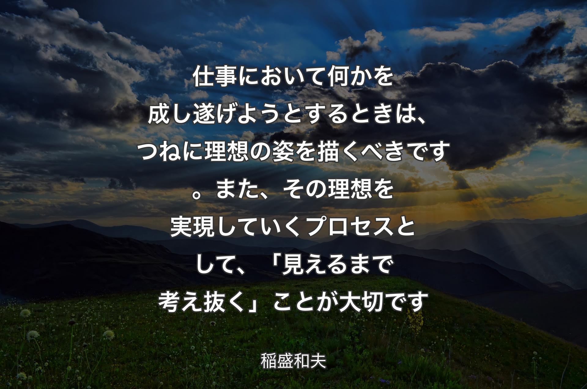 仕事において何かを成し遂げようとするとき��は、つねに理想の姿を描くべきです。また、その理想を実現していくプロセスとして、「見えるまで考え抜く」ことが大切です - 稲盛和夫