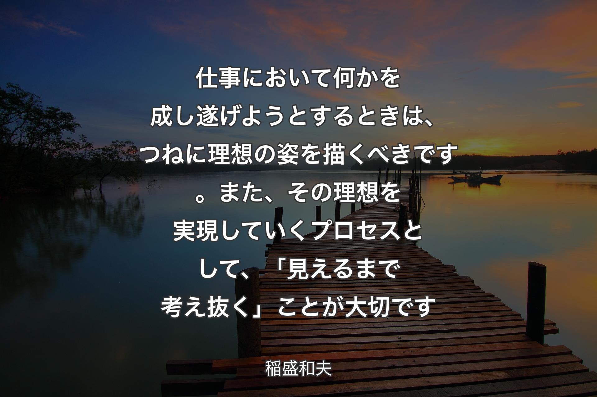 仕事において何かを成し遂げようとするときは、つねに理想の姿を描くべきです。また、その理想を実現していくプロセスとして、「見えるまで考え抜く」ことが大切です - 稲盛和夫