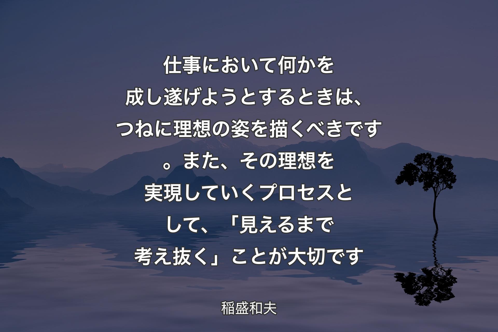 【背景4】仕事において何かを成し遂げようとするときは、つねに理想の姿を描くべきです。また、その理想を実現していくプロセスとして、「見えるまで考え抜く」ことが大切です - 稲盛和夫