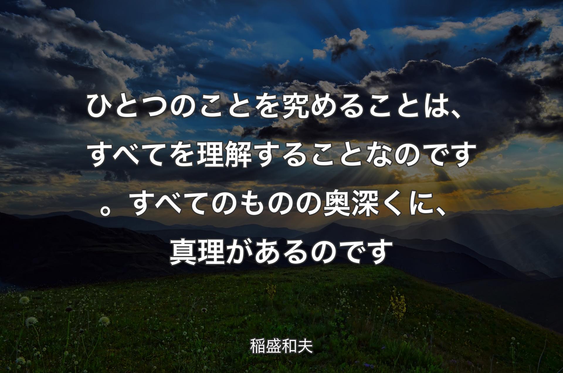 ひとつのことを究めることは、すべてを理解することなのです。すべてのものの奥深くに、真理があるのです - 稲盛和夫