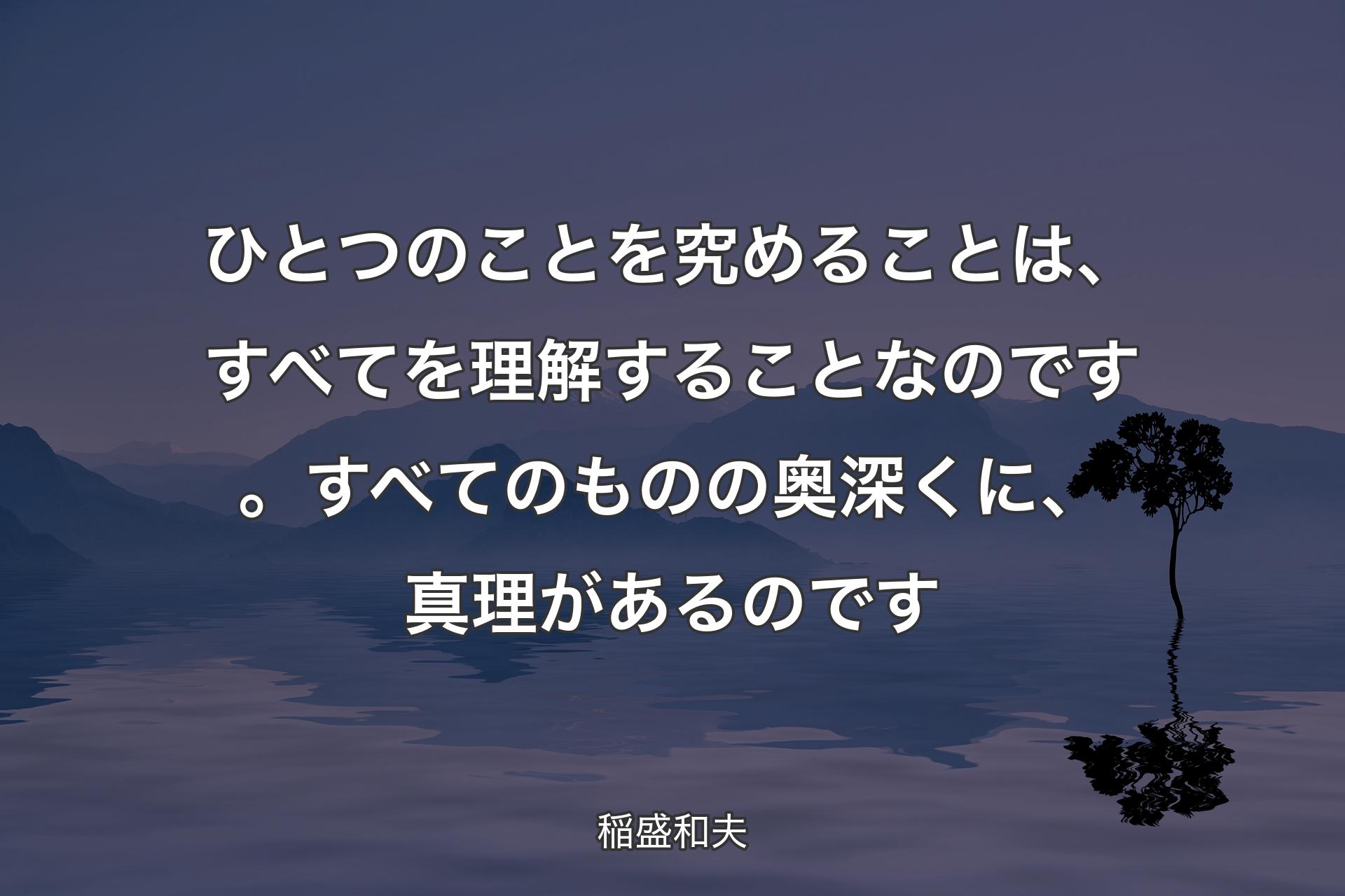 ひとつのことを究めることは、すべてを理解することなのです。すべてのものの奥深くに、真理があるのです - 稲盛和夫