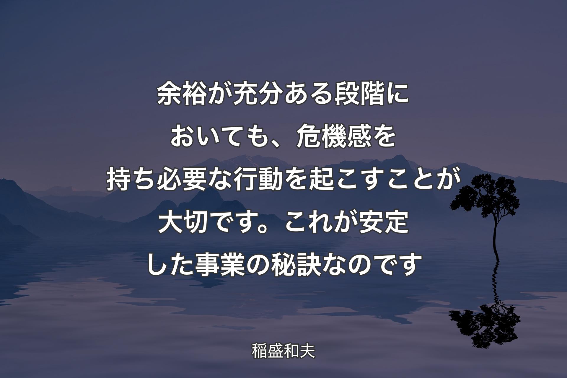 【背景4】余裕が充分ある段階においても、危機感を持ち必要な行動を起こすことが大切です。これが安定した事業の秘訣なのです - 稲盛和夫