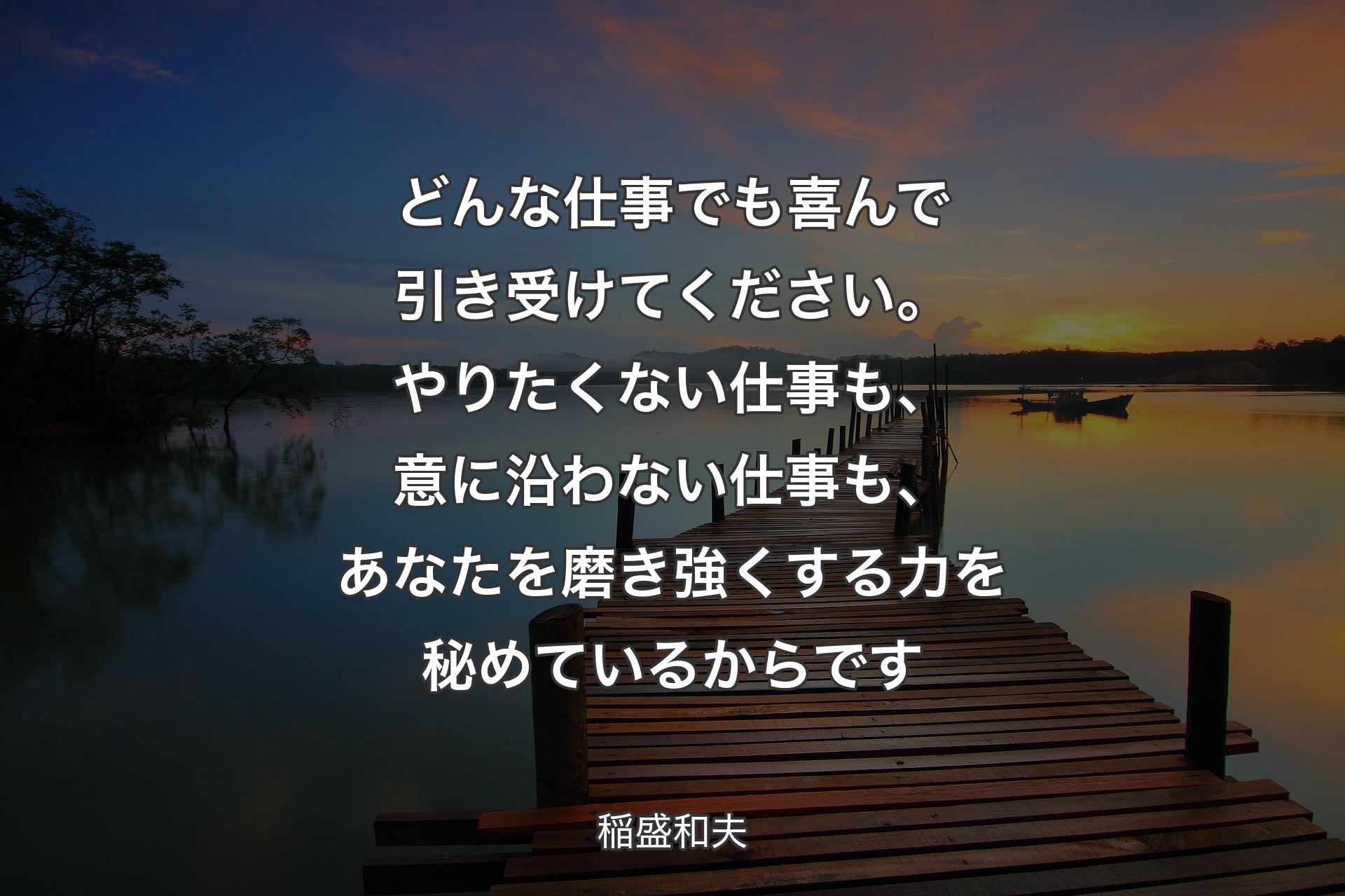 どんな仕事でも喜んで引き受けてください。やりたくない仕事も、意に沿わない仕事も、あなたを磨き強くする力を秘めているからです - 稲盛和夫