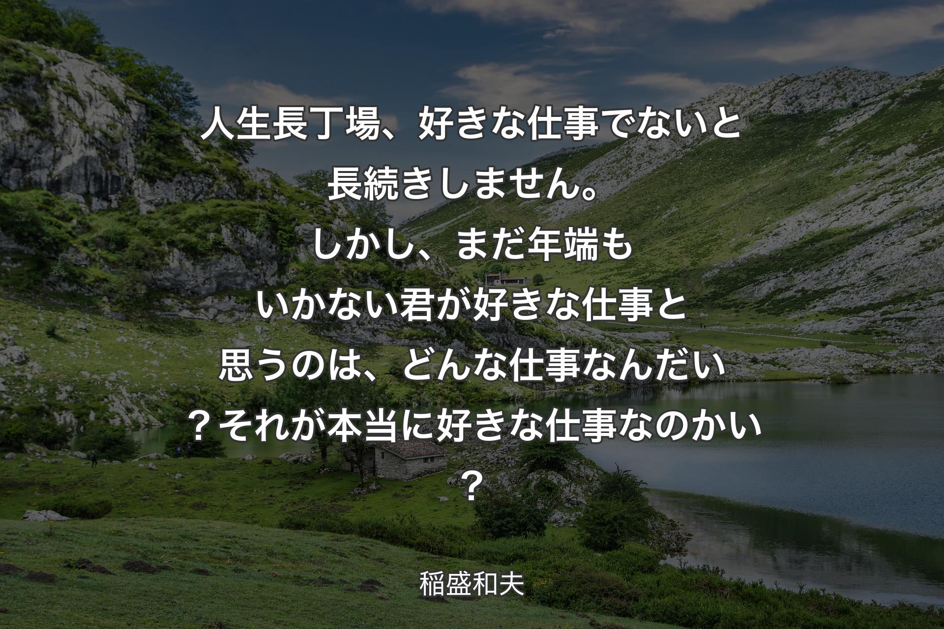 人生長丁場、好きな仕事でないと長続きしません。しかし、まだ年端もいかない君が好きな仕事と思うのは、どんな仕事なんだい？それが本当に好きな仕事なのかい？ - 稲盛和夫