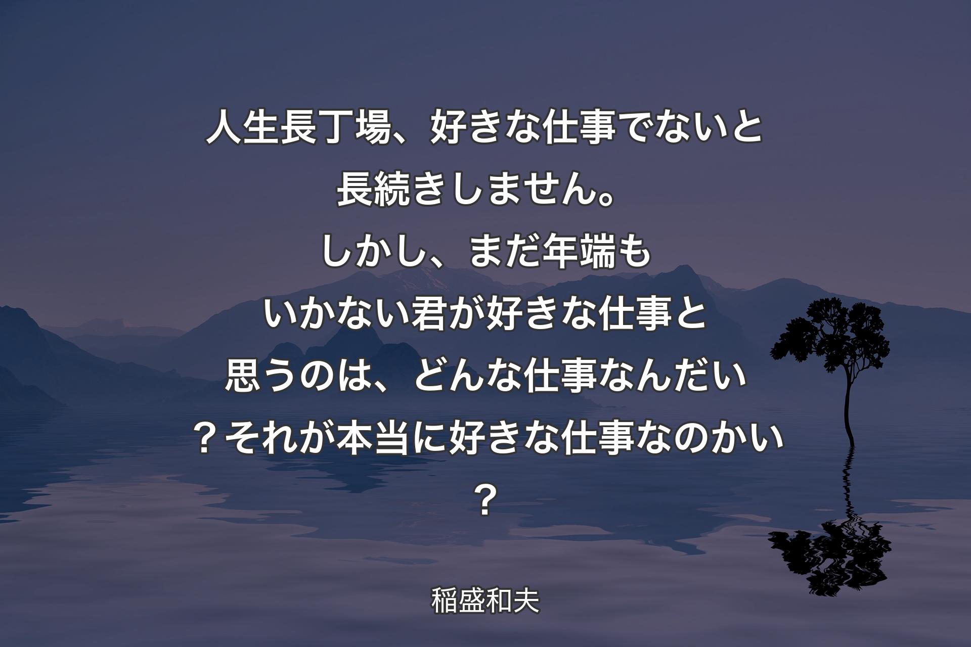 人生長丁場、好きな仕事でないと長続きしません。しかし、まだ年端もいかない君が好きな仕事と思うのは、どんな仕事なんだい？それが本当に好きな仕事なのかい？ - 稲盛和夫