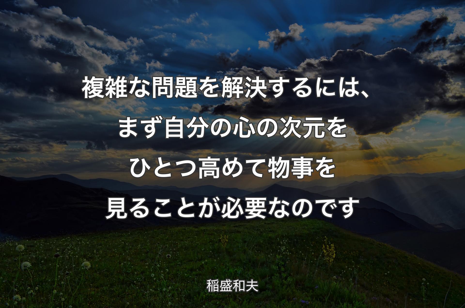 複雑な問題を解決するには、まず自分の心の次元をひとつ高めて物事を見ることが必要なのです - 稲盛和夫