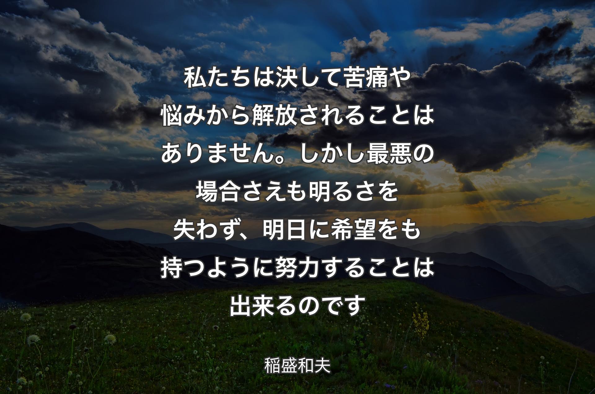 私たちは決して苦痛や悩みから解放されることはありません。しかし最悪の場合さえも明るさを失わず、明日に希望をも持つ�ように努力することは出来るのです - 稲盛和夫