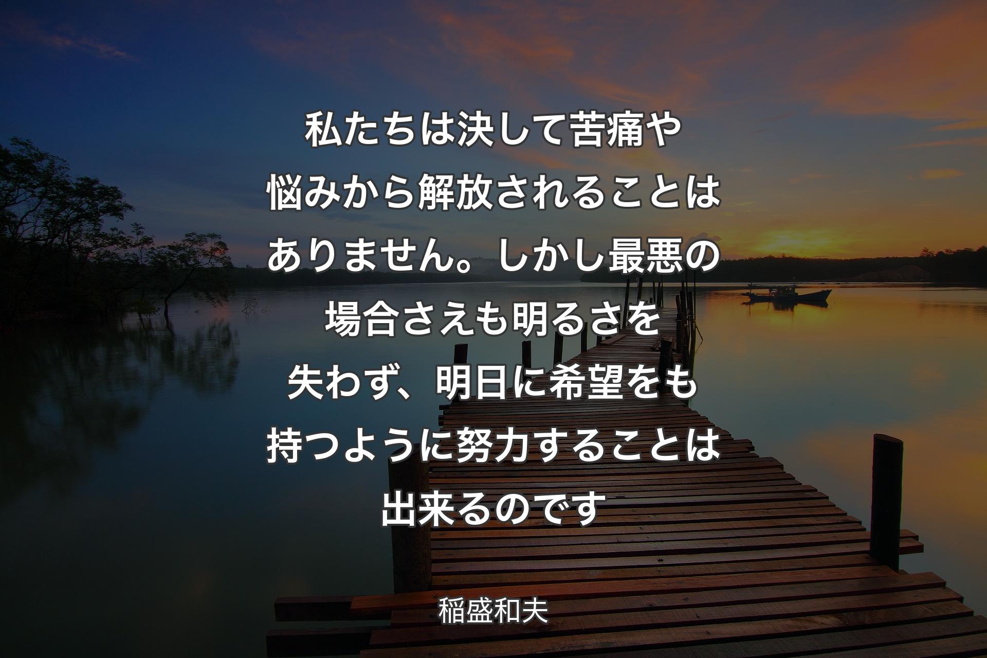 私たちは決して苦痛や悩みから解放されることはありません。しかし最悪の場合さえも明るさを失わず、明日に希望をも持つように努力することは出来るのです - 稲盛和夫