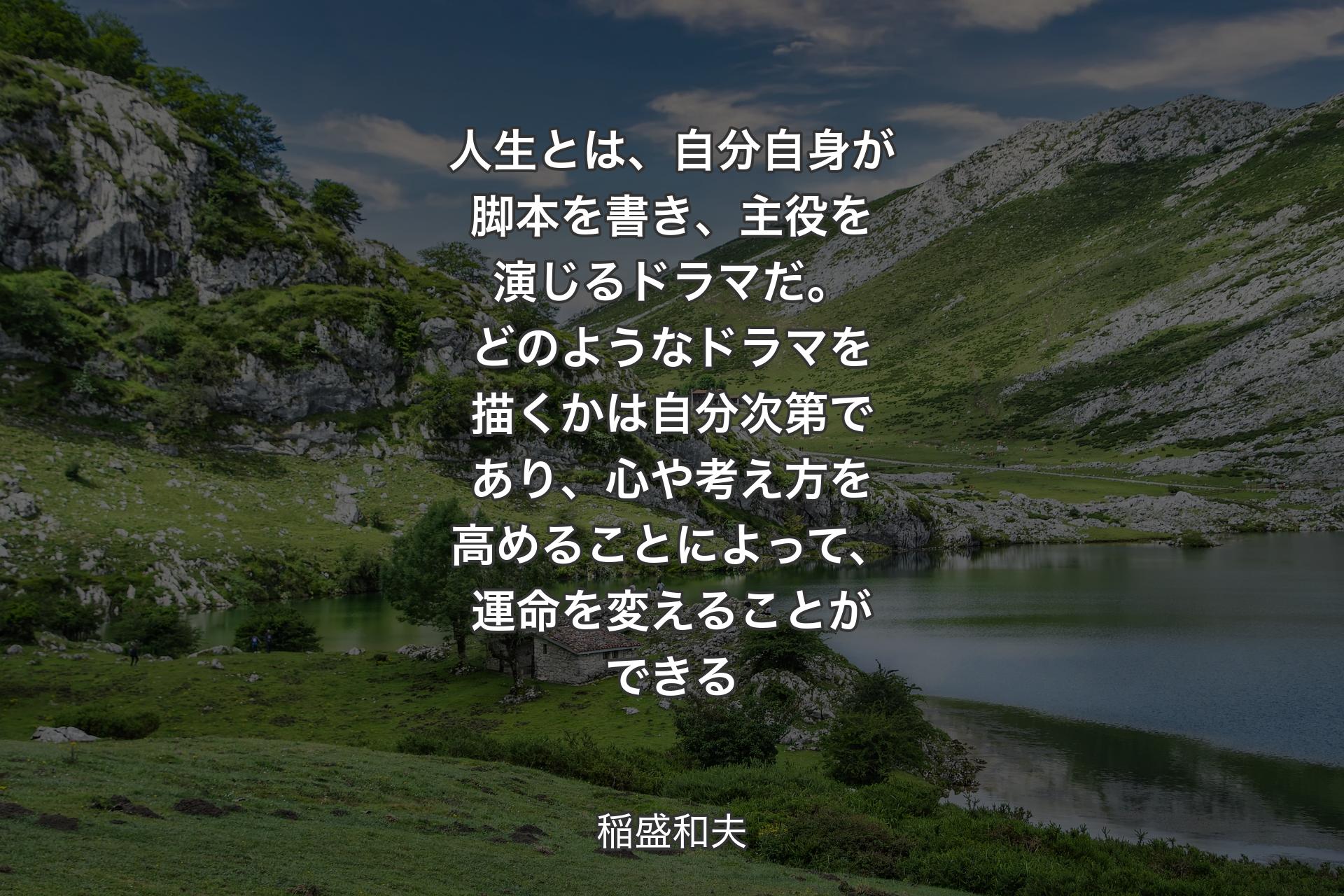 人生とは、自分自身が脚本を書き、主役を演じるドラマだ。どのようなドラマを描くかは自分次第であり、心や考え方を高めることによって、運命を変えることができる - 稲盛和夫