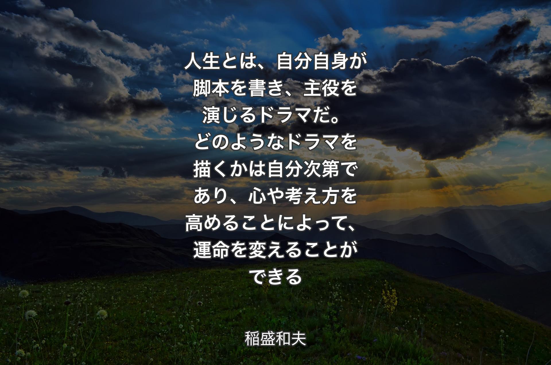 人生とは、自分自身が脚本を書き、主役を演じるドラマだ。どのようなドラマを描くかは自分次第であり、心や考え方を高めることによって、運命を変えることができる - 稲盛和夫