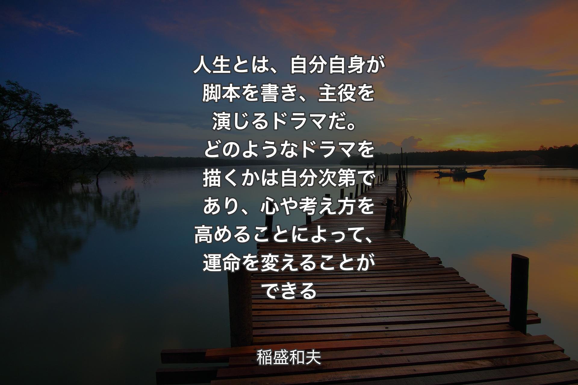 人生とは、自分自身が脚本を書き、主役を演じるドラマだ。どのようなドラマを描くかは自分次第であり、心や考え方を高めることによって、運命を変えることができる - 稲盛和夫