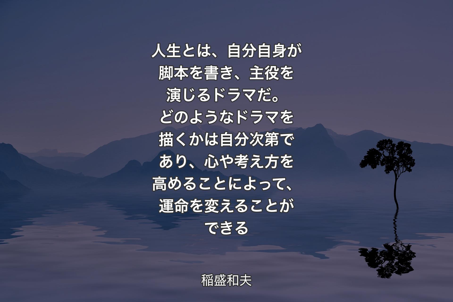 人生とは、自分自身が脚本を書き、主役を演じるドラマだ。どのようなドラマを描くかは自分次第であり、心や考え方を高めることによって、運命を変えることができる - 稲盛和夫