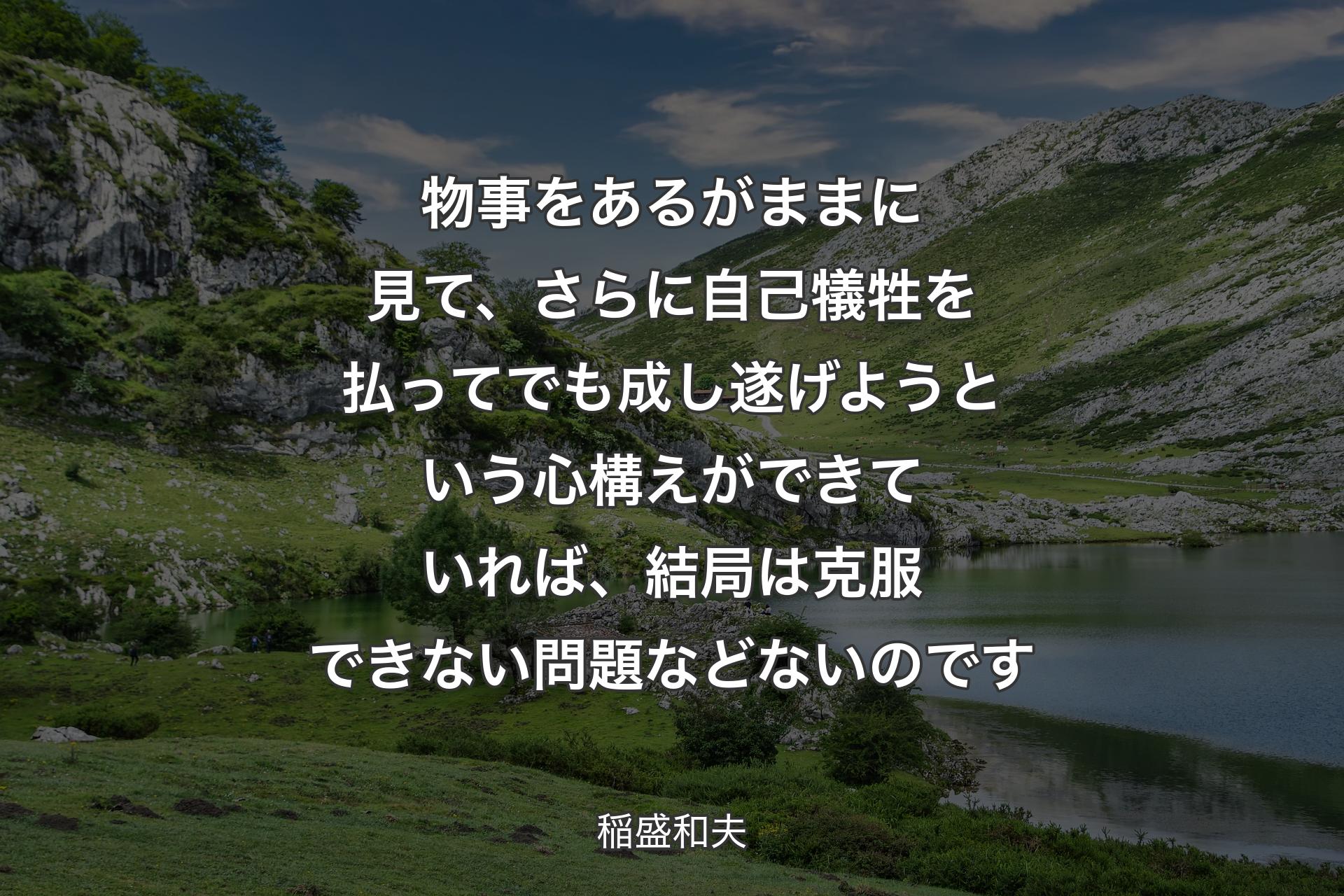 【背景1】物事をあるがままに見て、さらに自己犠牲を払ってでも成し遂げようという心構えができていれば、結局は克服できない問題などないのです - 稲盛和夫