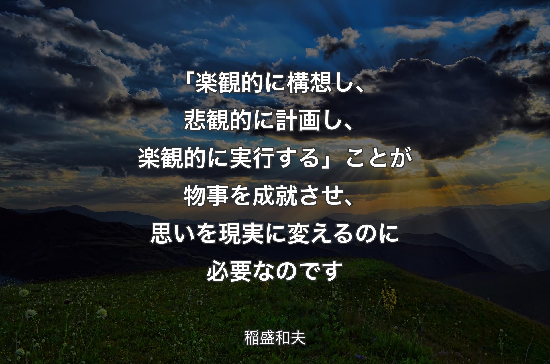 「楽観的に構想し、悲観的に計画し、楽観的に実行する」ことが物事を成就させ、思いを現実に変えるのに必要なのです - 稲盛和夫