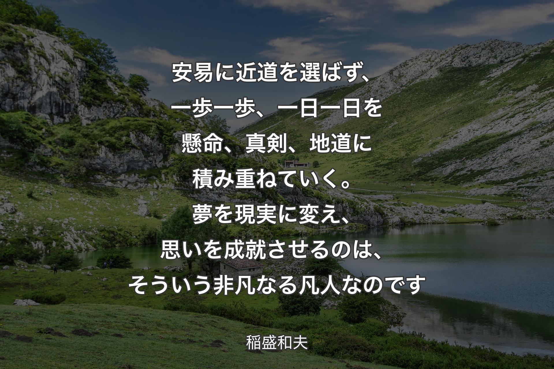 【背景1】安易に近道を選ばず、一歩一歩、一日一日を懸命、真剣、地道に積み重ねていく。夢を現実に変え、思いを成就させるのは、そういう非凡なる凡人なのです - 稲盛和夫