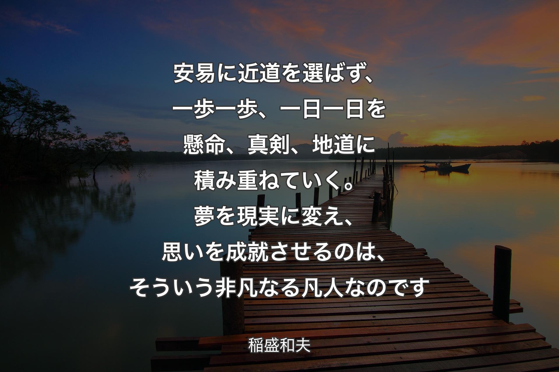 安易に近道を選ばず、一歩一歩、一日一日を懸命、真剣、地道に積み重ねていく。夢を現実に変え、思いを成就させるのは、そういう非凡なる凡人なのです - 稲盛和夫