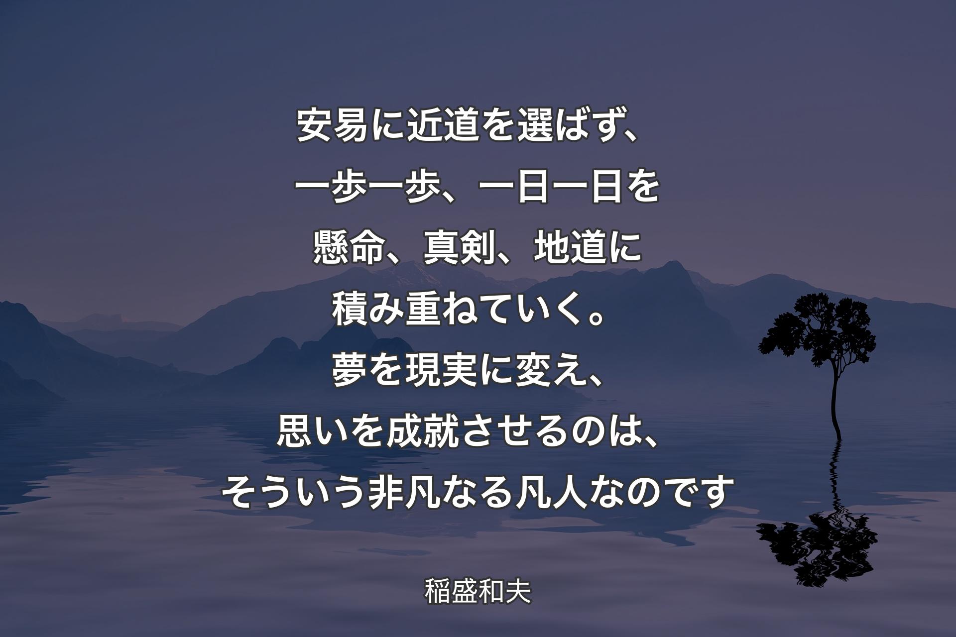 【背景4】安易に近道を選ばず、一歩一歩、一日一日を懸命、真剣、地道に積み重ねていく。夢を現実に変え、思いを成就させるのは、そういう非凡なる凡人なのです - 稲盛和夫