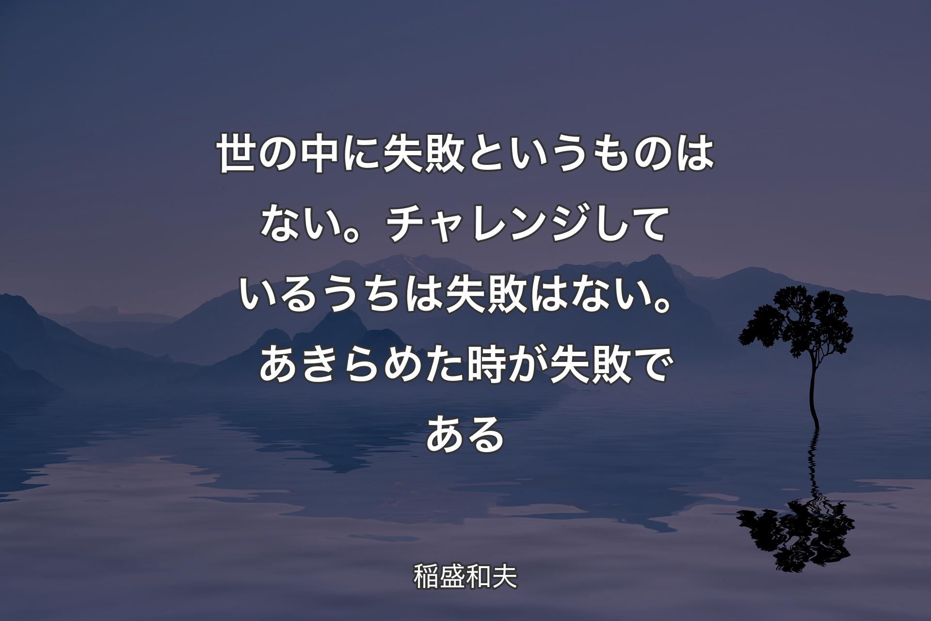 【背景4】世の中に失敗というものはない。チャレンジしているうちは失敗はない。あきらめた時が失敗である - 稲盛和夫