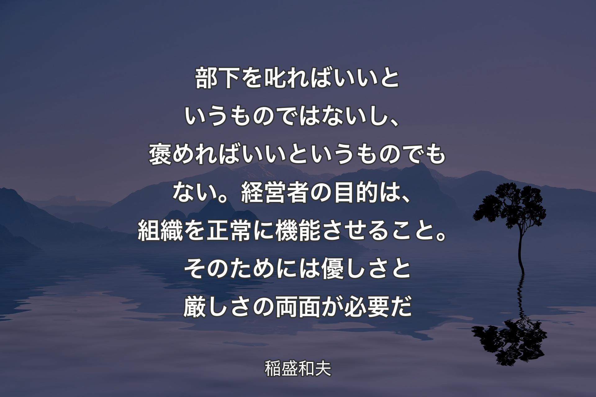 部下を叱ればいいというものではないし、褒めればいいというものでもない。経営者の目的は、組織を正常に機能させること。そのためには優しさと厳しさの両面が�必要だ - 稲盛和夫