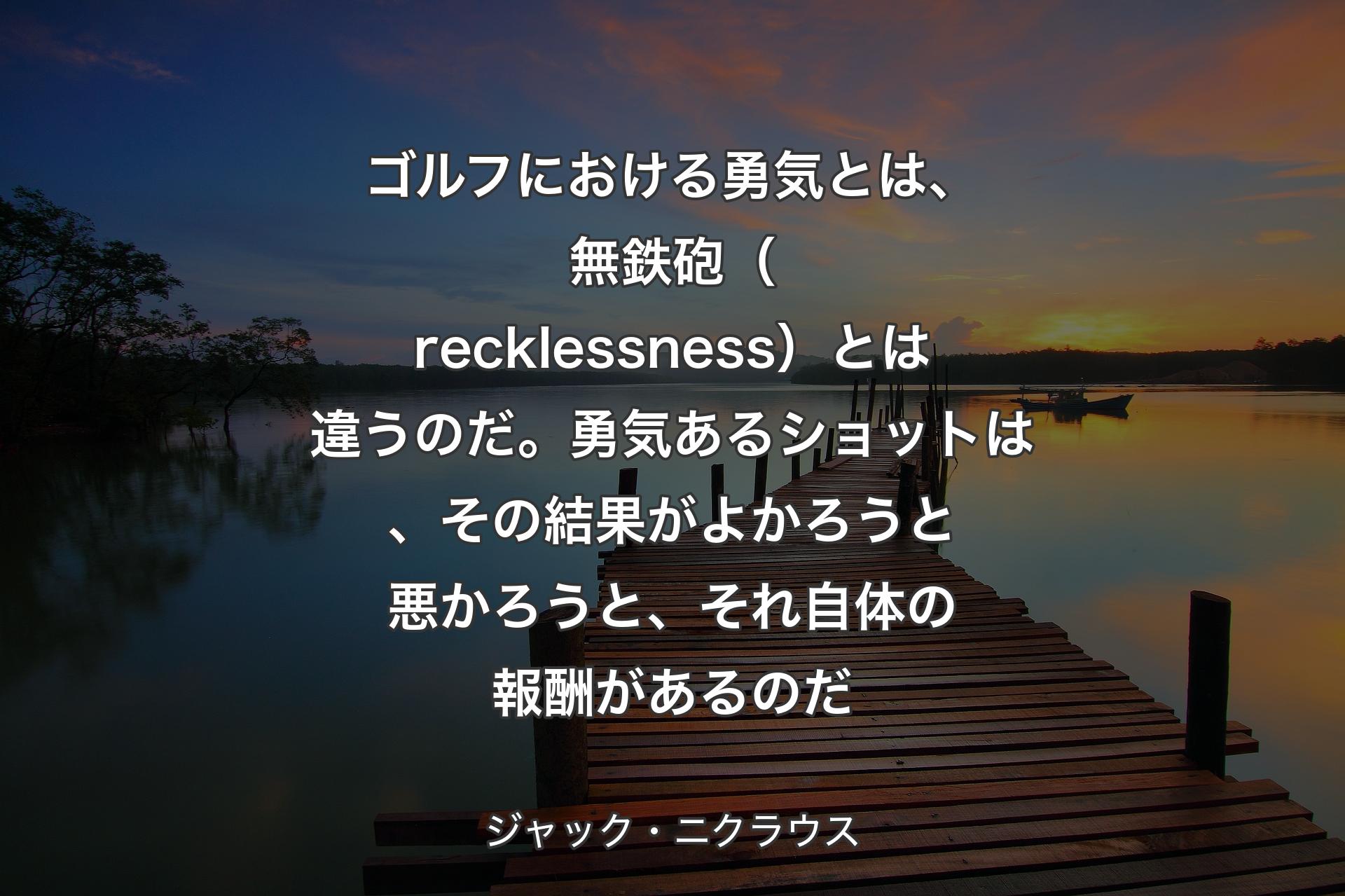 【背景3】ゴルフにおける勇気とは、無鉄砲（recklessness）とは違うのだ。勇気あるショットは、その結果がよかろうと悪かろうと、それ自体の報酬があるのだ - ジャック・ニクラウス