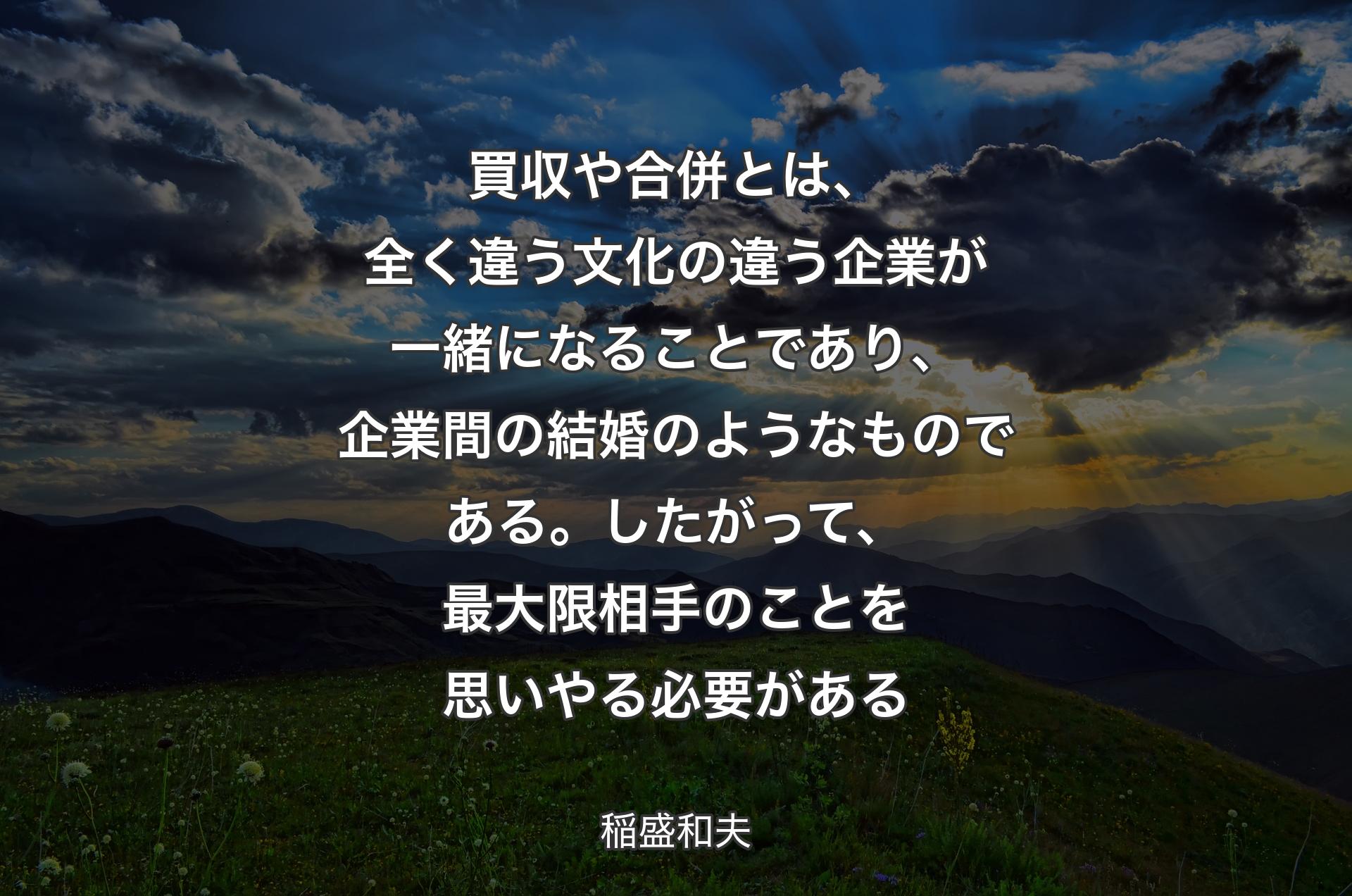 買収や合併とは、全く違う文化の違う企業が一緒になることであり、企業間の結婚のようなものである。したがって、最大限相手のことを思いやる必要がある - 稲盛和夫