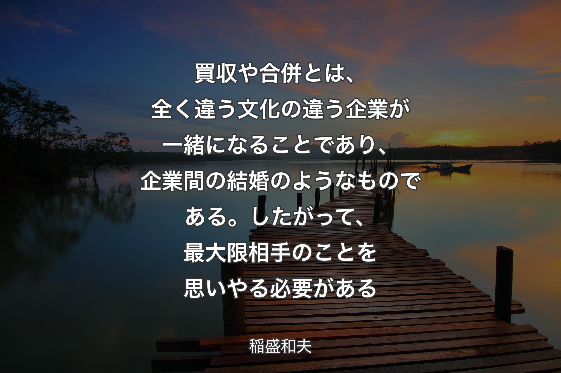 【背景3】買収や合併とは、全く違う文化の違う企業が一緒になることであり、企業間の結婚のようなものである。したがって、最大限相手のことを思いやる必要がある - 稲盛和夫
