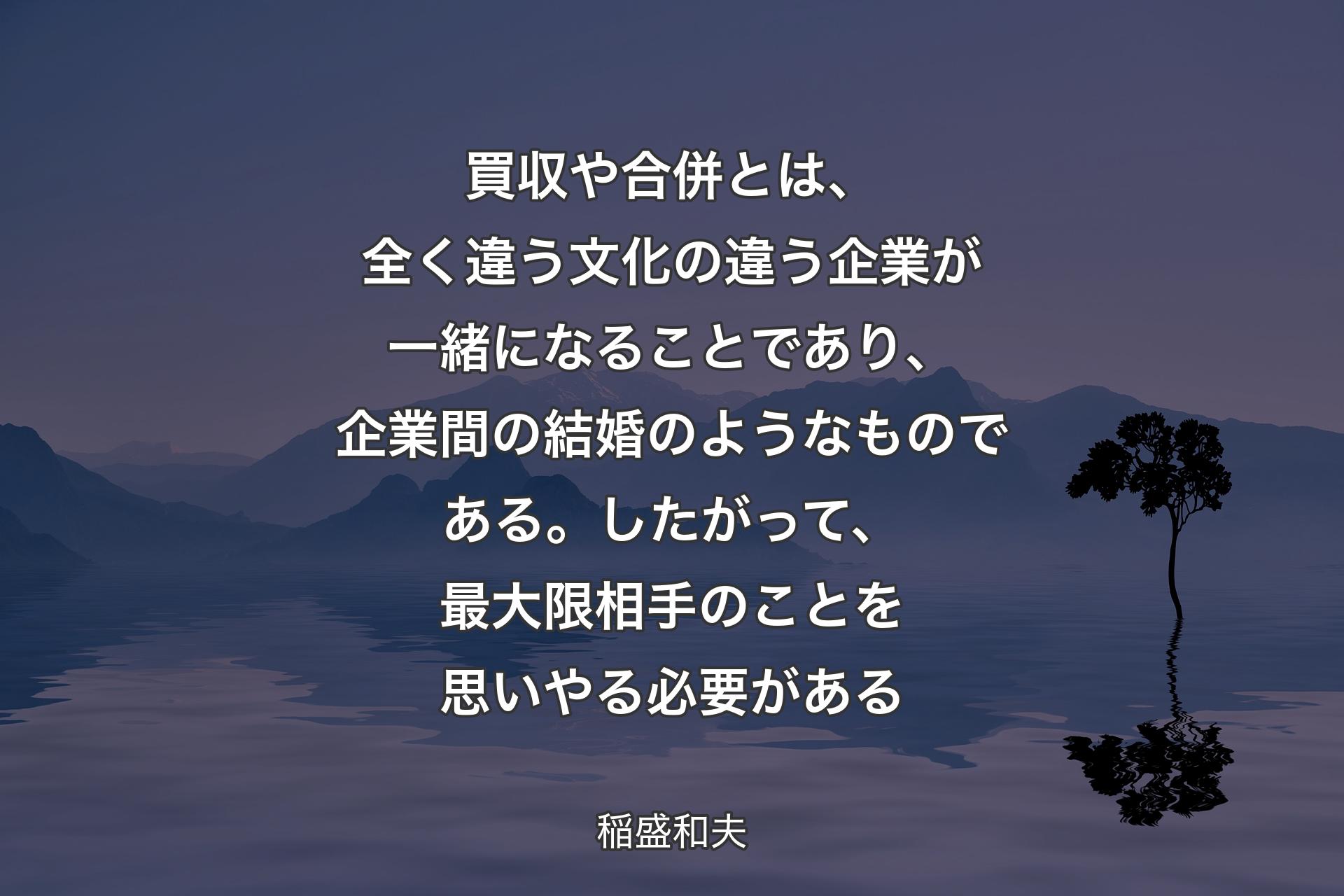 【背景4】買収や合併とは、全く違う文化の違う企業が一緒になることであり、企業間の結婚のようなものである。したがって、最大限相手のことを思いやる必要がある - 稲盛和夫