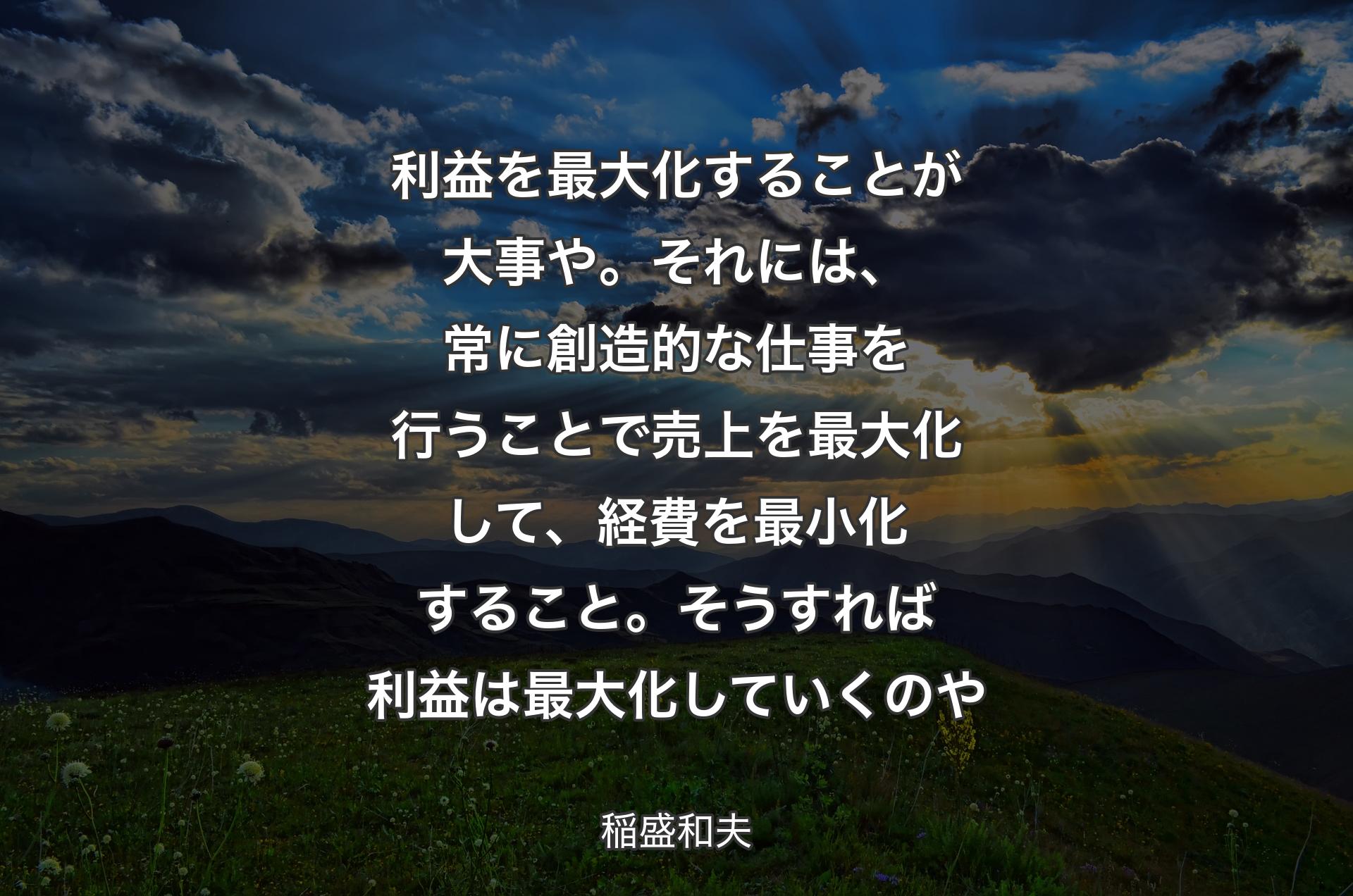 利益を最大化することが大事や。それには、常に創造的な仕事を行うことで売上を最大化して、経費を最小化すること。そうすれば利益は最大化していくのや - 稲盛和夫