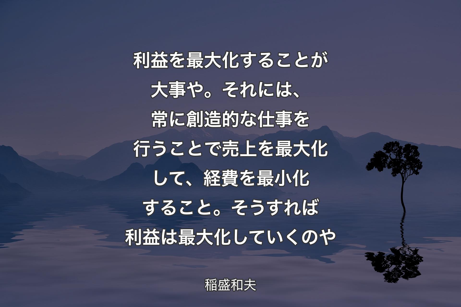 �利益を最大化することが大事や。それには、常に創造的な仕事を行うことで売上を最大化して、経費を最小化すること。そうすれば利益は最大化していくのや - 稲盛和夫