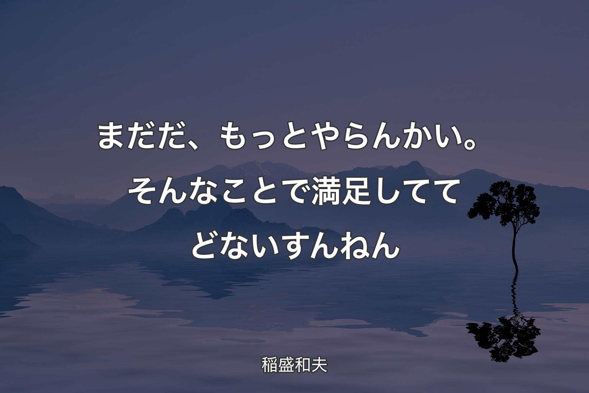 �【背景4】まだだ、もっとやらんかい。そんなことで満足しててどないすんねん - 稲盛和夫