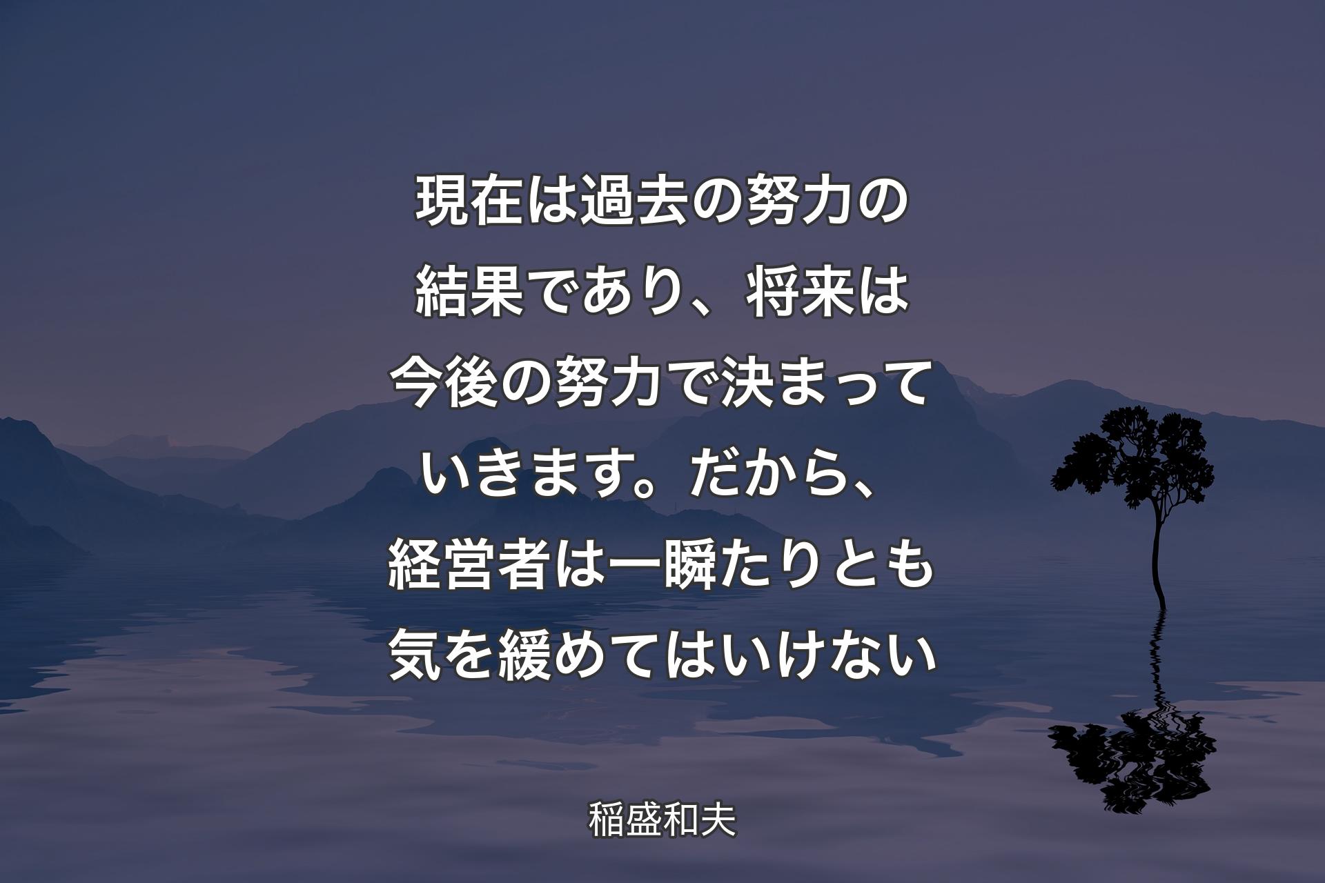 現在は過去の努力の結果であり、将来は今後の努力で決まっていきます。だから、経営者は一瞬たりとも気を緩めてはいけない - 稲盛和夫