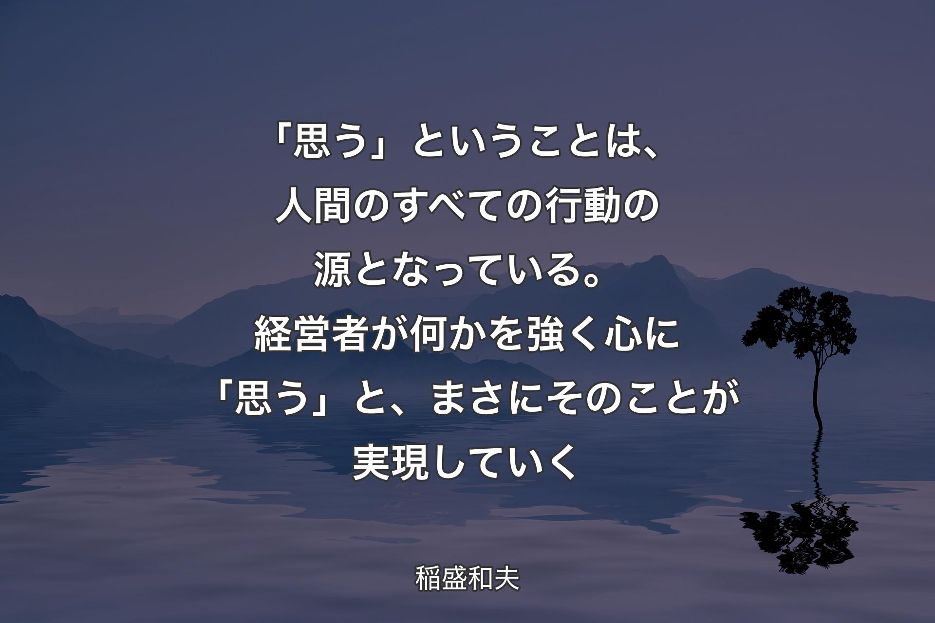 「思う」ということは、人間のすべての行動の源となっている。経営者が何かを強く心に「思う」と、まさにそのことが実現していく - 稲盛和夫