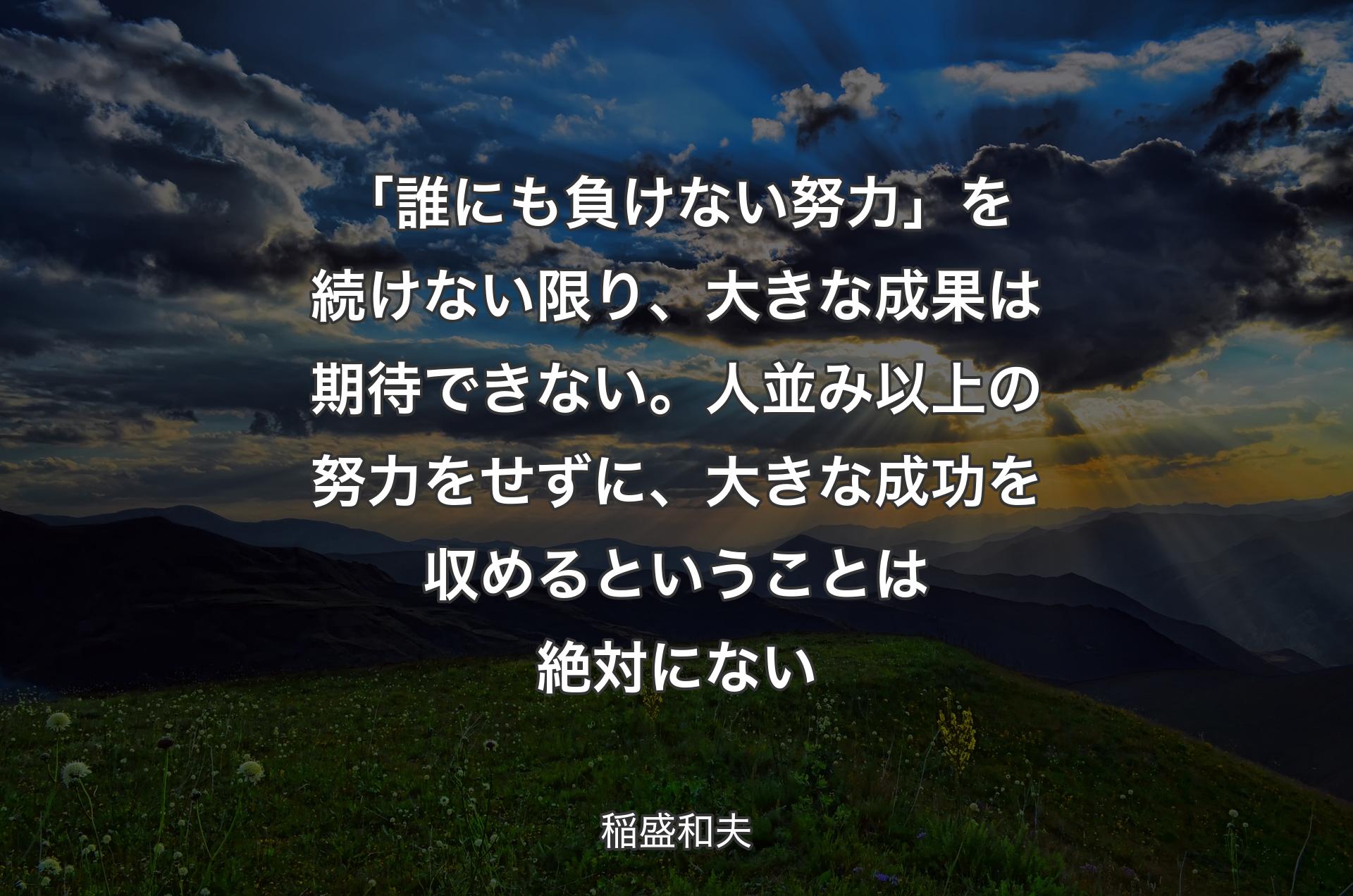 「誰にも負けない努力」を続けない限り、大きな成果は期待できない。人並み以上の努力をせずに、大きな成功を収めるということは絶対にない - 稲盛和夫