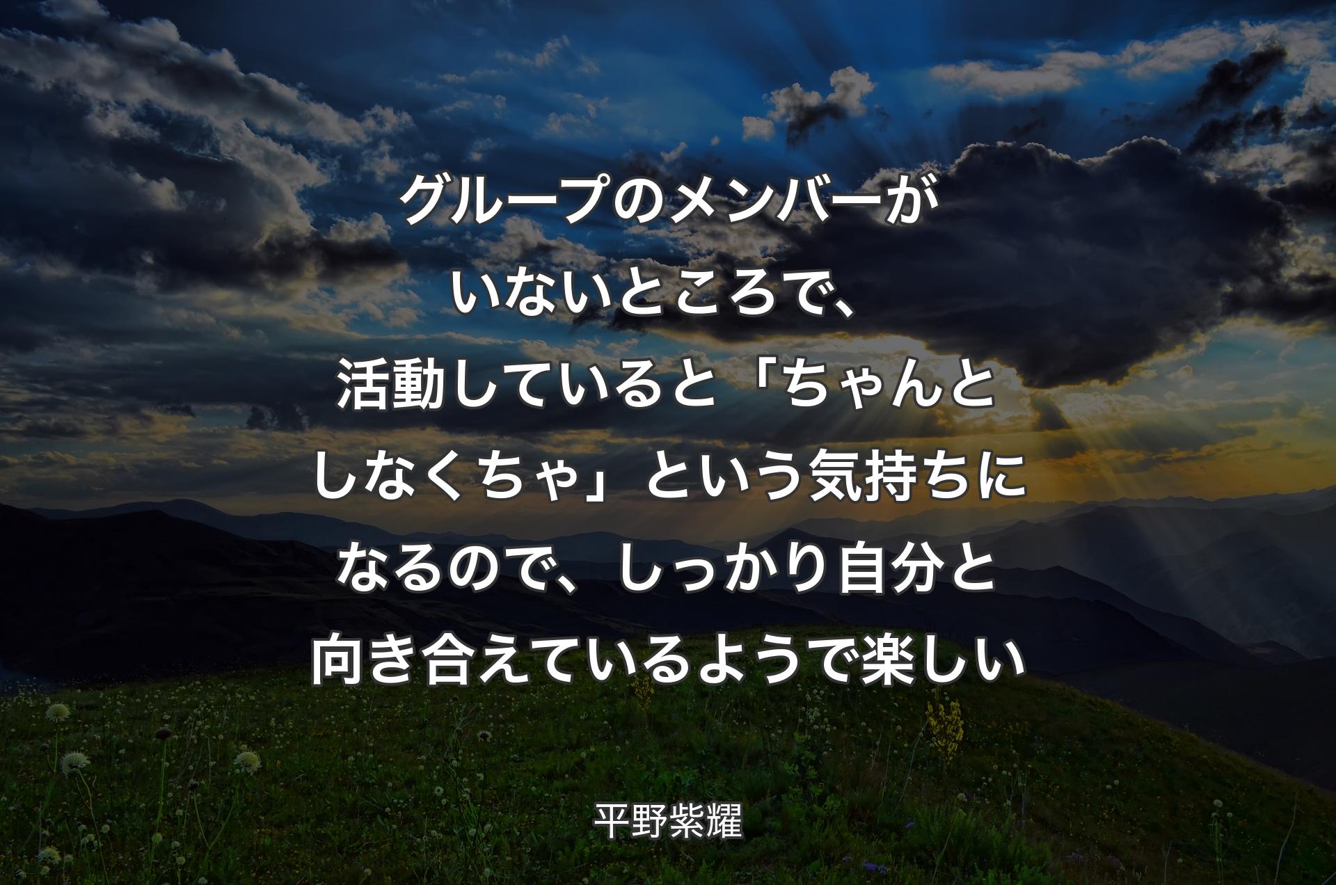 グループのメンバーがいないところで、活動していると「ちゃんとしなくちゃ」という気持ちになるので、しっかり自分と向き合えているようで楽しい - 平野紫耀