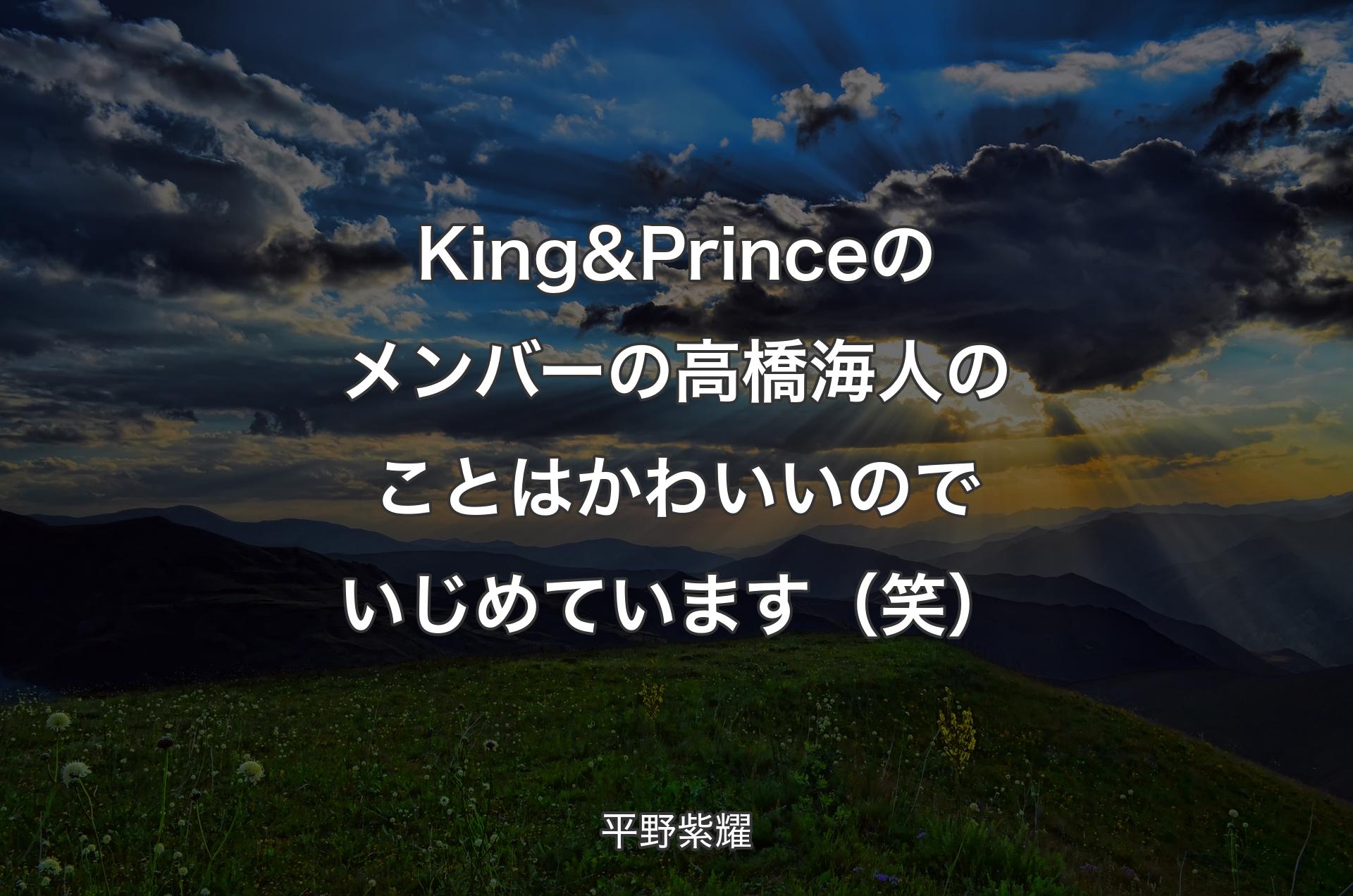 King & Princeのメンバーの高橋海人のことはかわいいのでいじめています（笑） - 平野紫耀