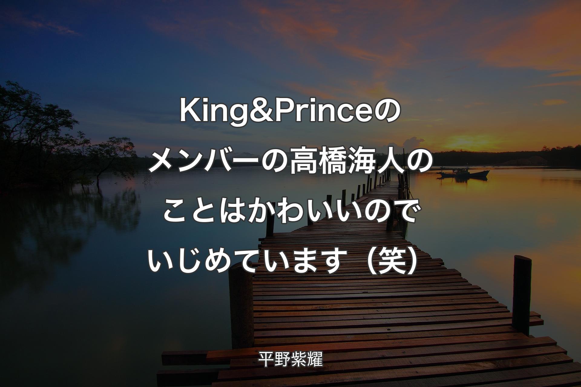 【背景3】King & Princeのメンバーの高橋海人のことはかわいいのでいじめています（笑） - 平野紫耀