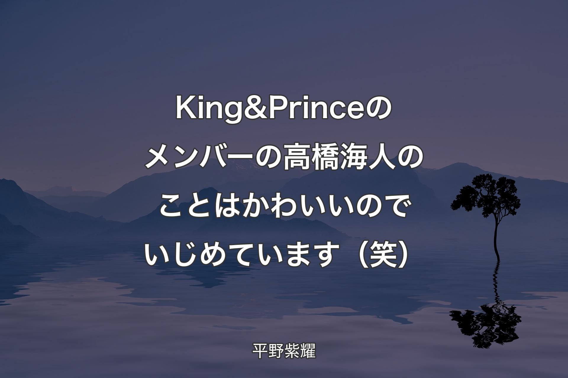 【背景4】King & Princeのメンバーの高橋海人のことはかわいいのでいじめています（笑） - 平野紫耀