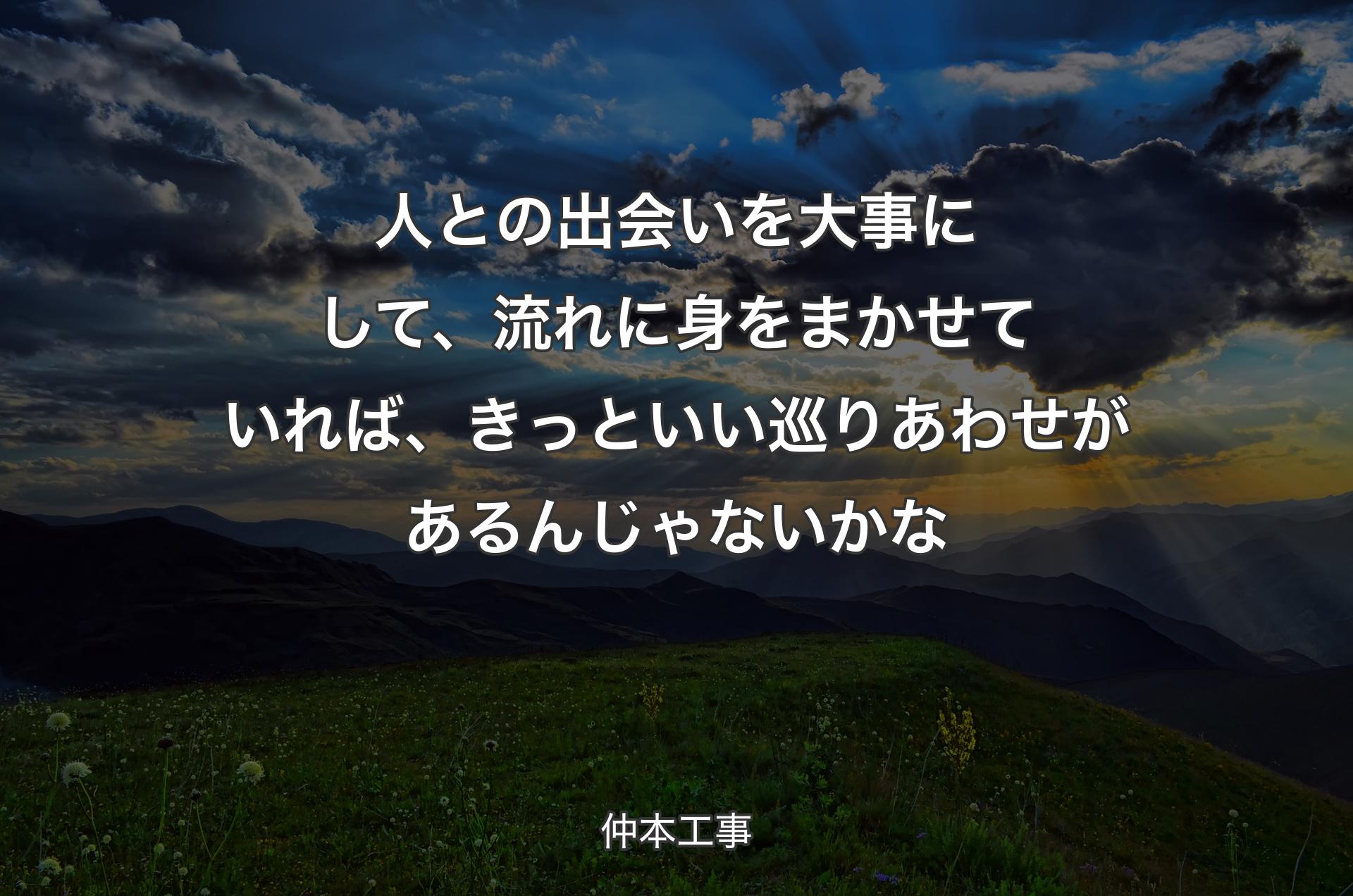 人との出会いを大事にして、流れに身をまかせていれば、きっといい巡りあわせがあるんじゃないかな - 仲本工事