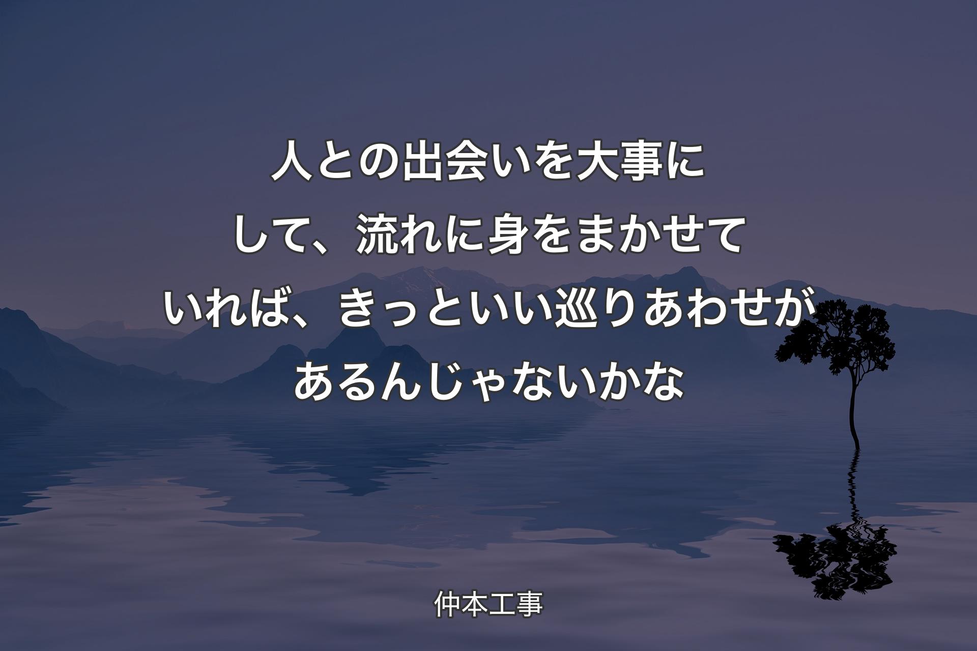 人との出会いを大事にして、流れに身をまかせていれば、きっといい巡りあわせがあるんじゃないかな - 仲本工事