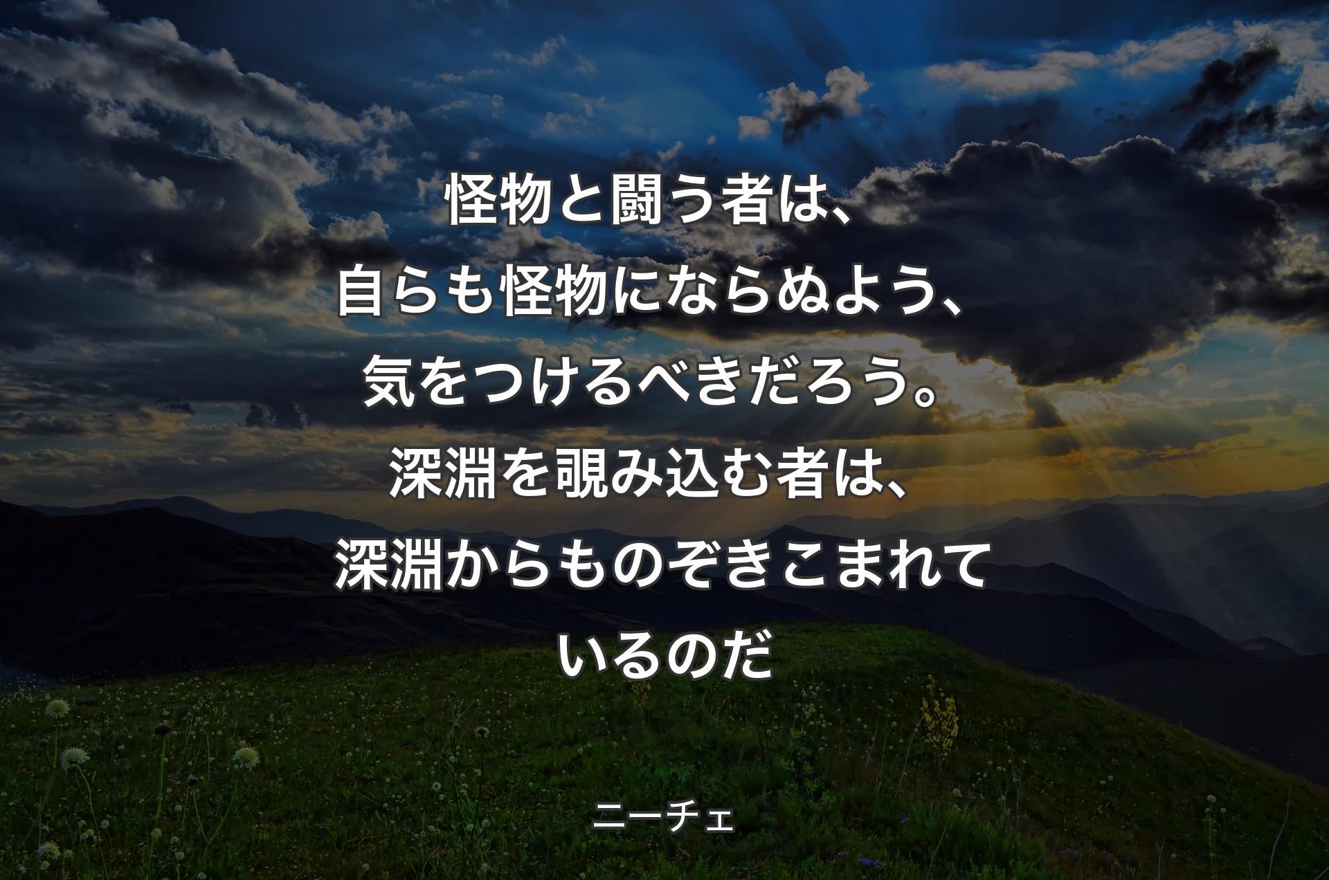 怪物と闘う者は、自らも怪物にならぬよう、気をつけるべきだろう。深淵を覗み込む者は、深淵からものぞきこまれているのだ - ニーチェ