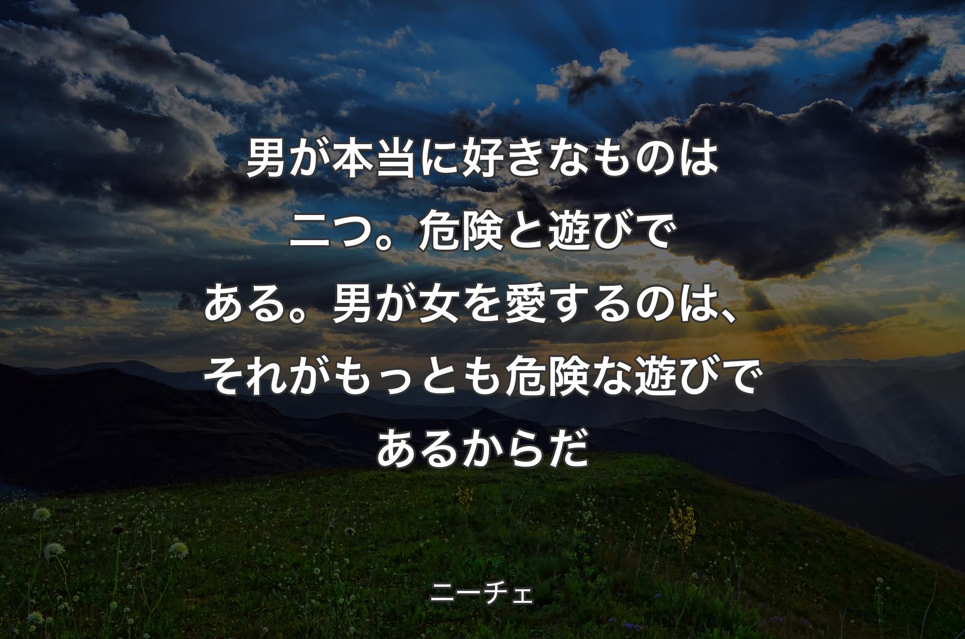 男が本当に好きなものは二つ。危険と遊びである。男が女を愛するのは、それがもっとも危険な遊びであるからだ - ニーチェ