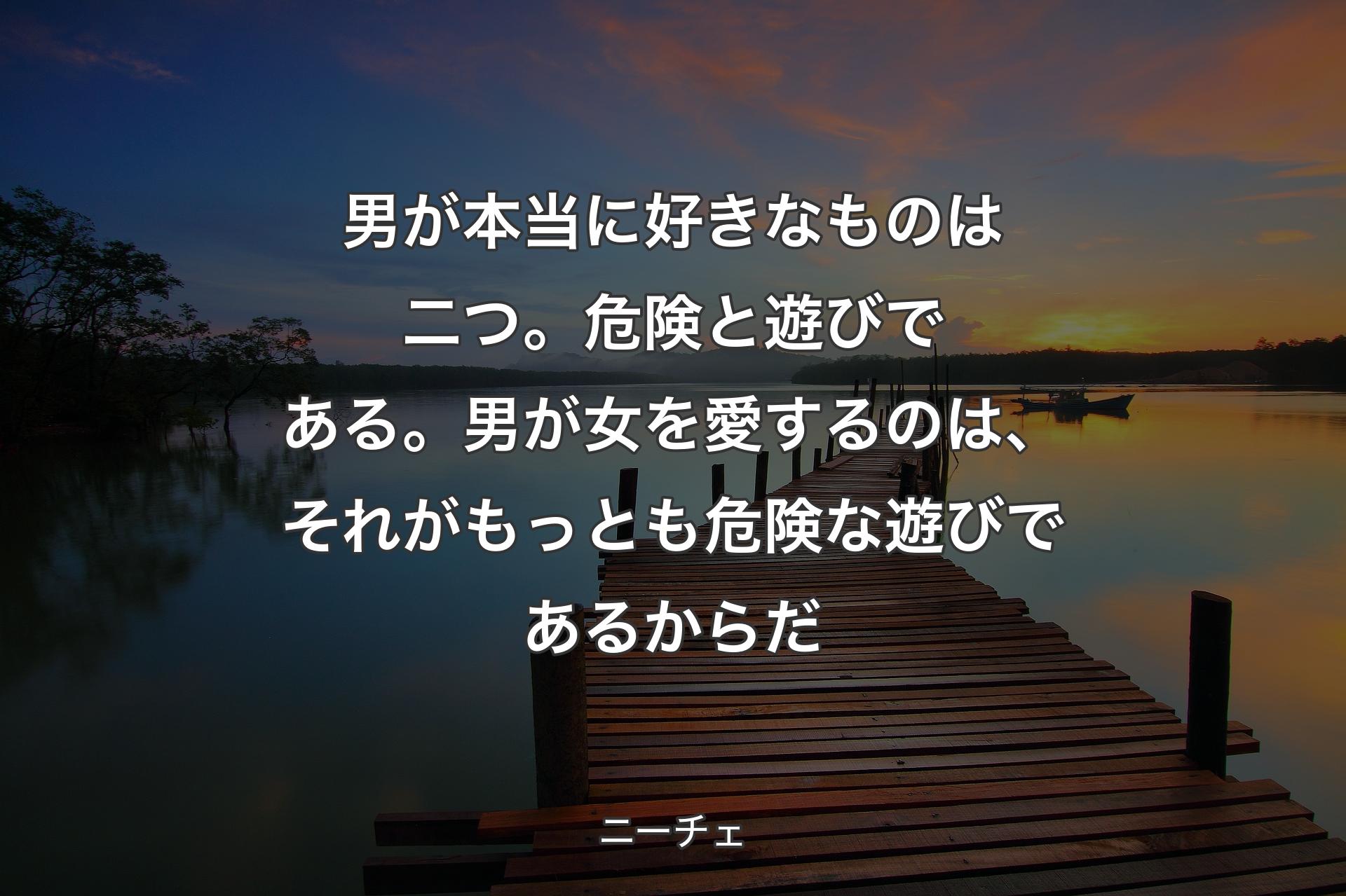 男が本当に好きなものは二つ。危険と遊びで�ある。男が女を愛するのは、それがもっとも危険な遊びであるからだ - ニーチェ