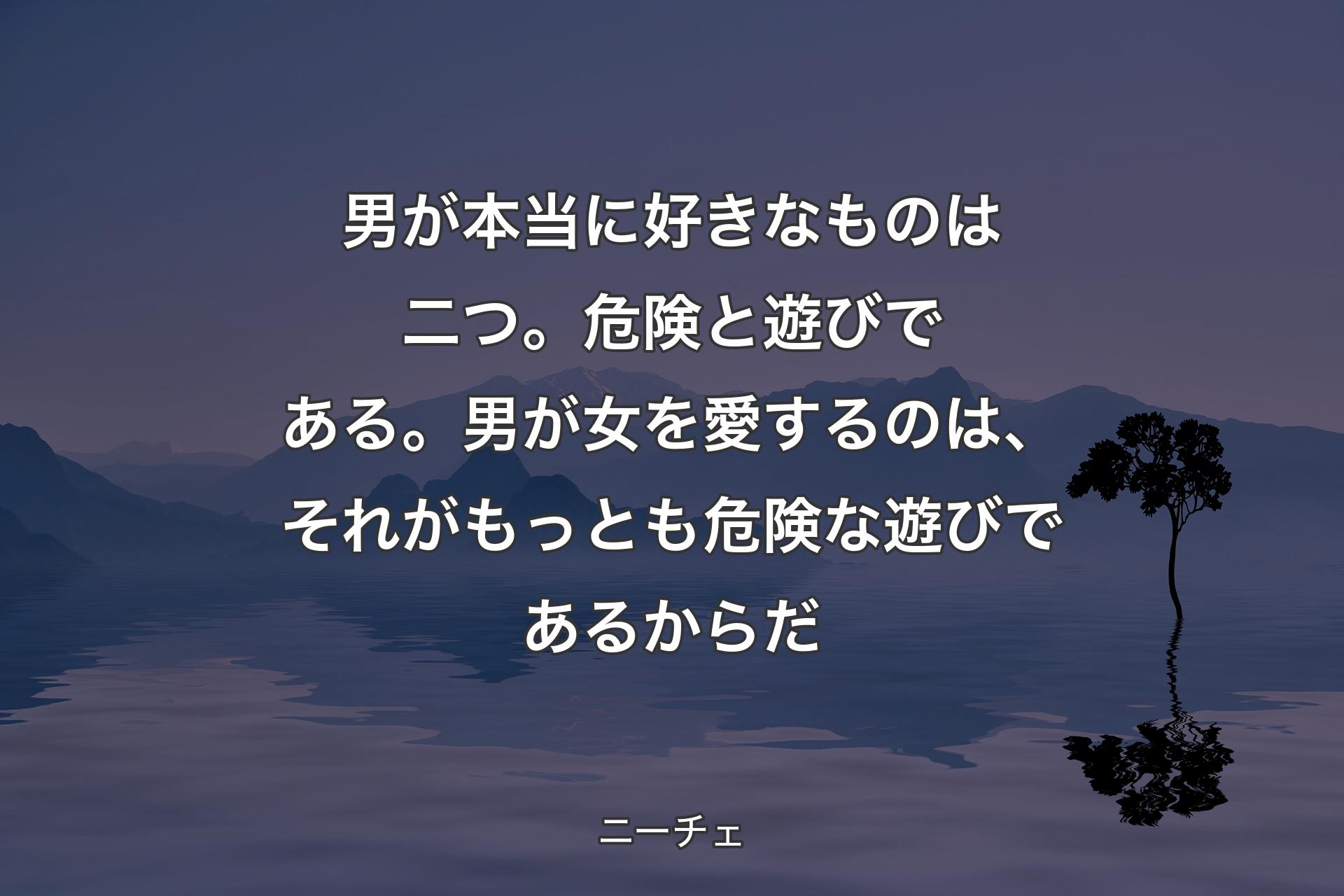 男が本当に好きなものは二つ。危険と遊びである。男が女を愛するのは、それがもっとも危険な遊びであるからだ - ニーチェ