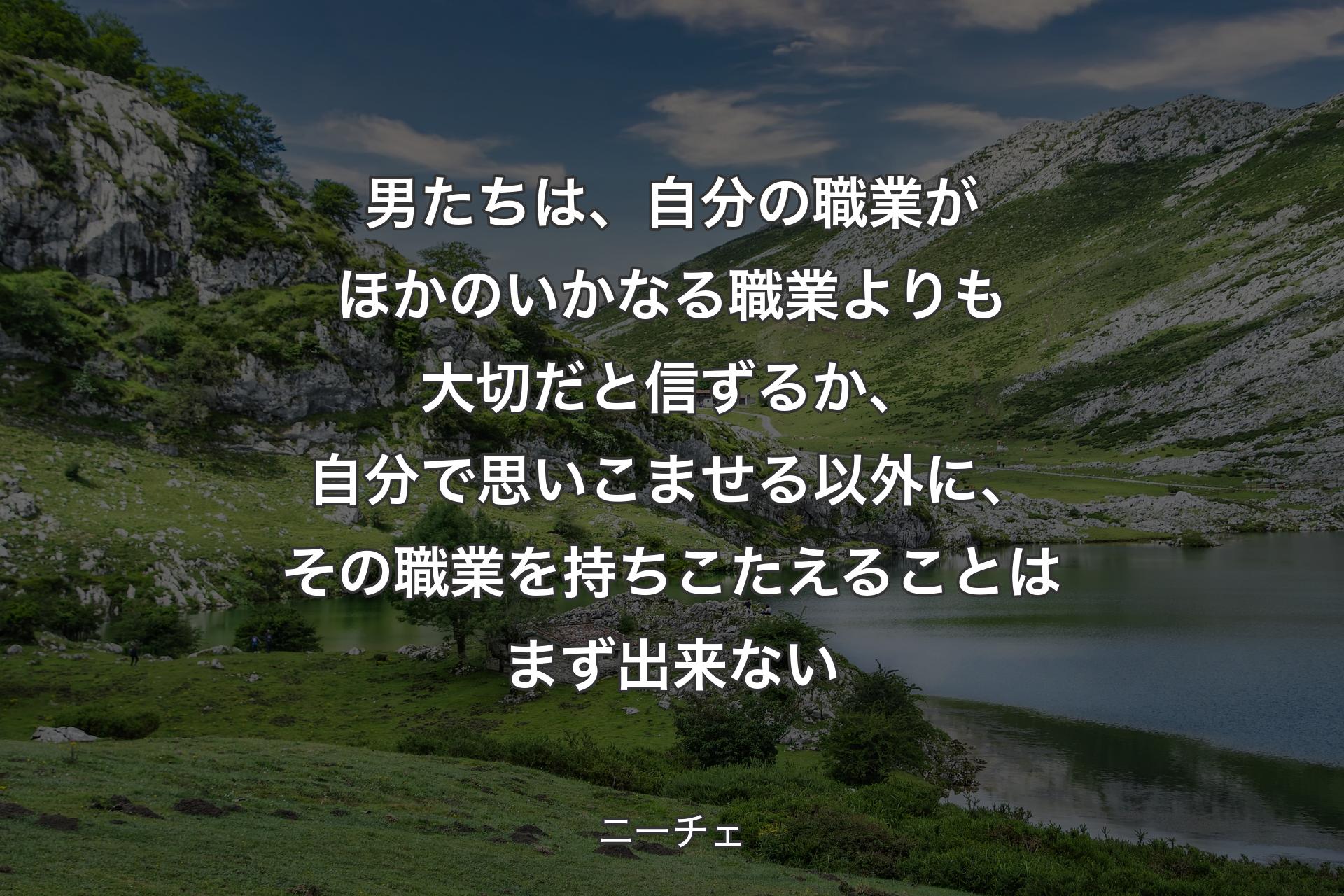 男たちは、自分の職業がほかのいかなる職業よりも大切だと信ずるか、自分で思いこませる以外に、その職業を持ちこたえることはまず出来ない - ニーチェ