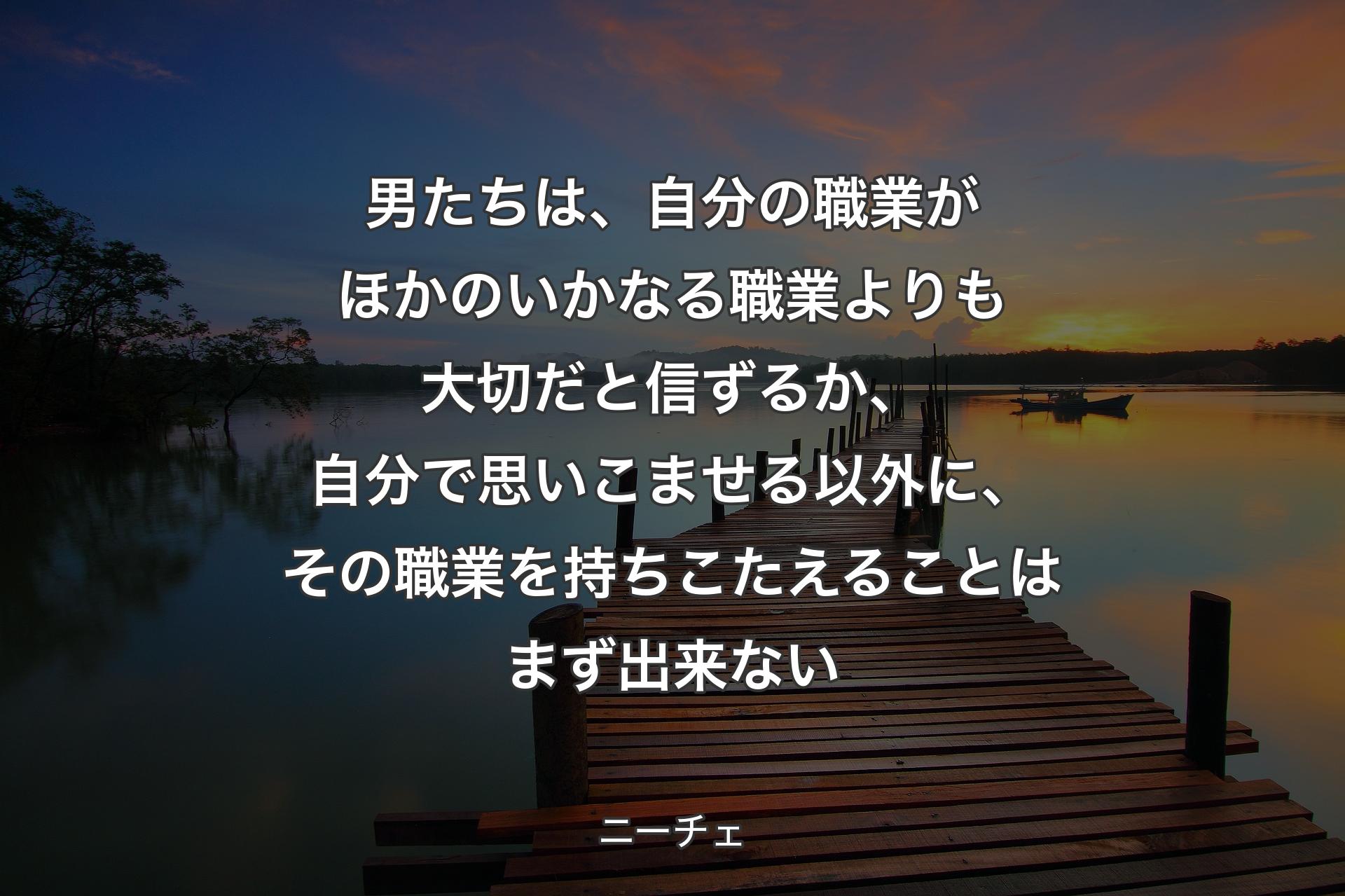 男たちは、自分の職業がほかのいかなる職業よりも大切だと信ずるか、自分で思いこませる以外に、その職業を持ちこたえることはまず出来ない - ニーチェ