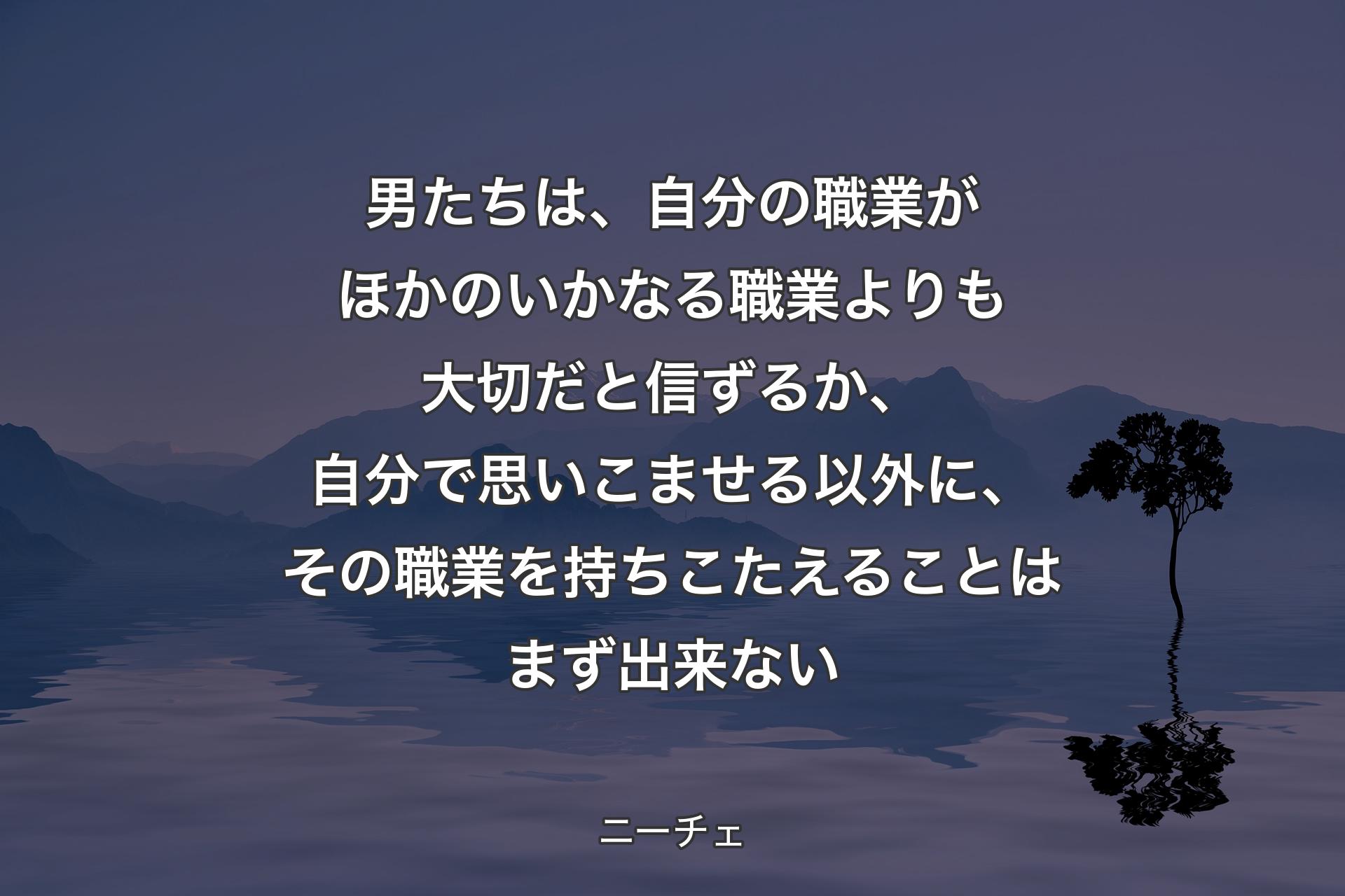 男たちは、自分の職業がほかのいかなる職業よりも大切だと信ずるか、自分で思いこませる以外に、その職業を持ちこたえることはまず出来ない - ニーチェ