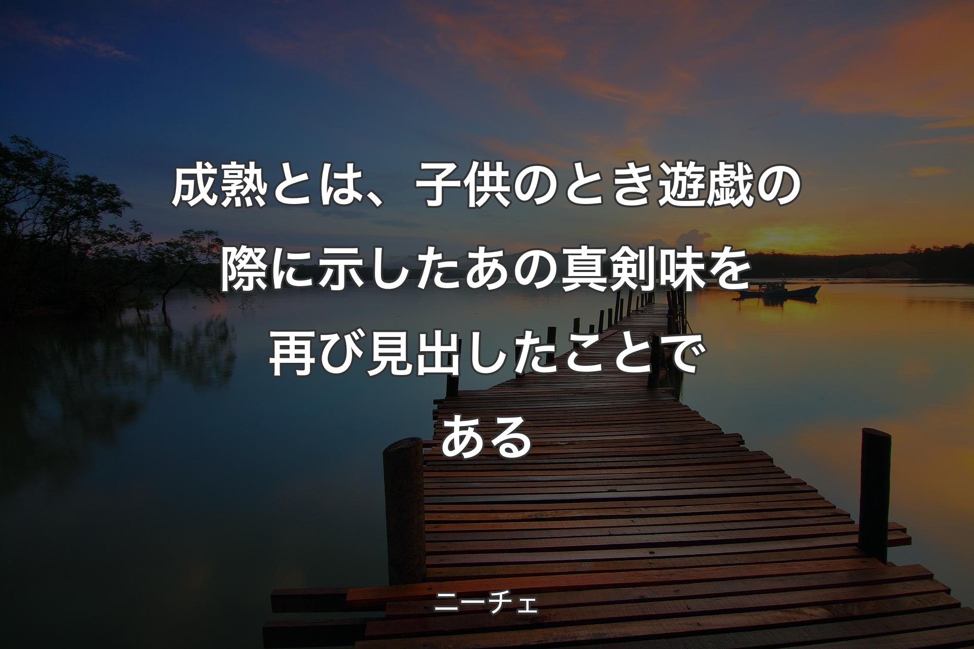 成熟とは、子供のとき遊戯の際に示したあの真剣味を再び見出したことである - ニーチェ